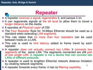 Repeater
A repeater receives a signal, regenerates it, and passes it on.
It can regenerate signals at the bit level to allow them to travel a
longer distance on the media.
It operates at Physical Layer of OSI
The Four Repeater Rule for 10-Mbps Ethernet should be used as a
standard when extending LAN segments.
This rule states that no more than four repeaters can be used
between hosts on a LAN.
This rule is used to limit latency added to frame travel by each
repeater.
A repeater does not actually connect two LANs; it connects two
segments of the same LAN. The segments connected are still part
of one single LAN. A repeater is not a device that can connect two
LANs of different protocols.
A repeater is used to lengthen Ethernet network distance limitation
by creating network segments
A repeater forwards every frame; it has no filtering capability.
Repeater, Hub, Bridge & Switch
3
 