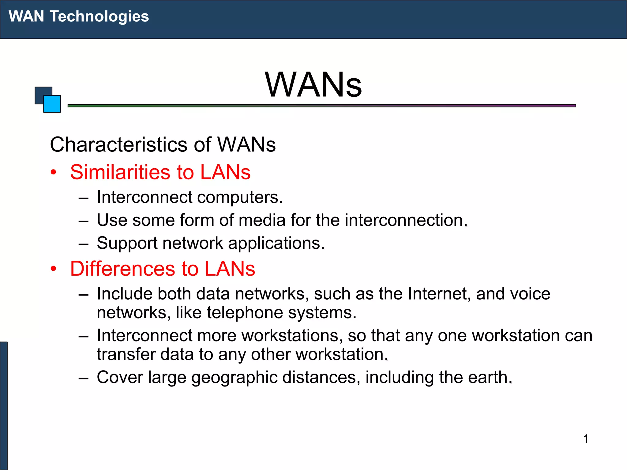 WANs
Characteristics of WANs
• Similarities to LANs
– Interconnect computers.
– Use some form of media for the interconnection.
– Support network applications.
• Differences to LANs
– Include both data networks, such as the Internet, and voice
networks, like telephone systems.
– Interconnect more workstations, so that any one workstation can
transfer data to any other workstation.
– Cover large geographic distances, including the earth.
WAN Technologies
1
 