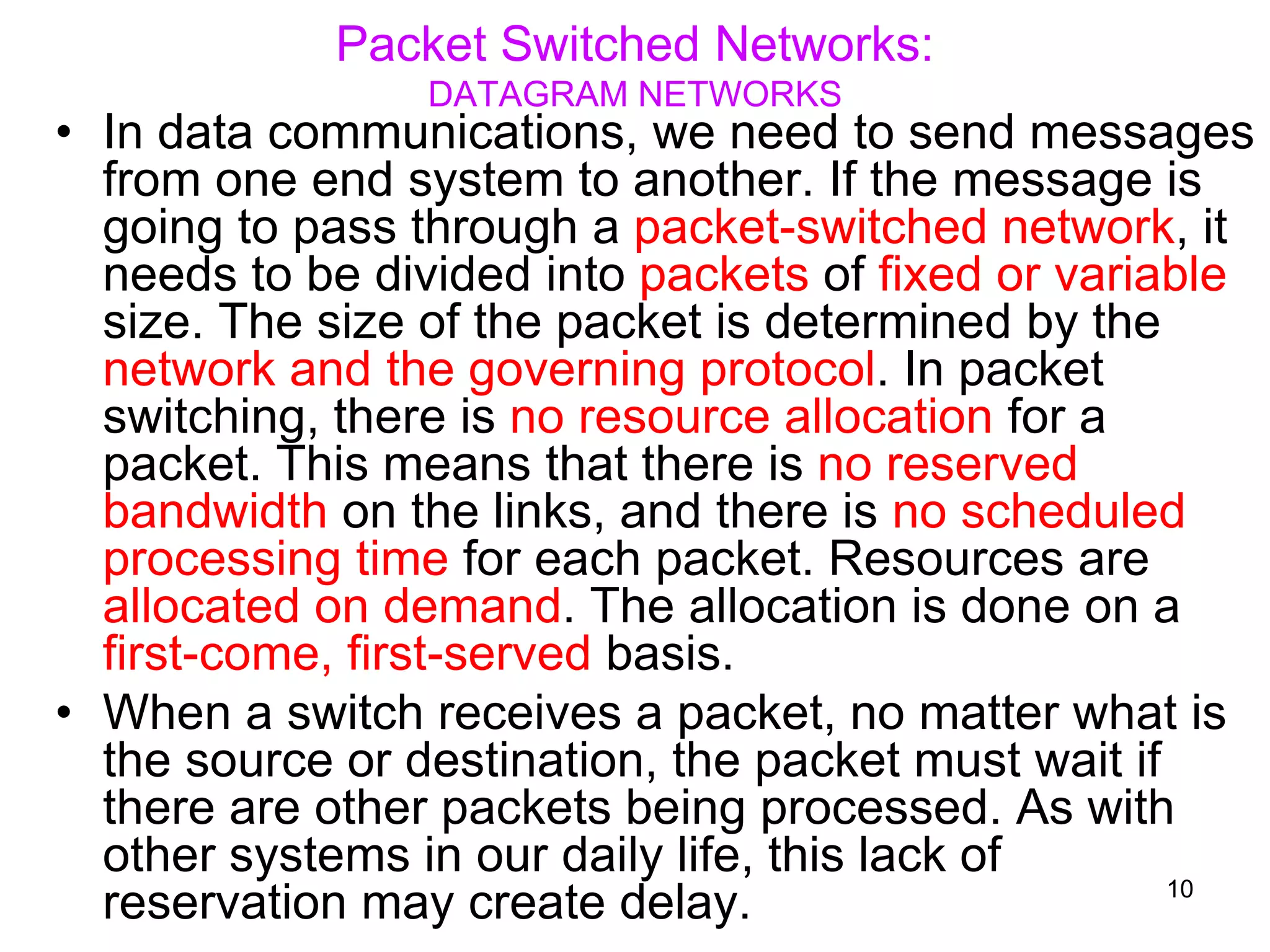 Packet Switched Networks:
DATAGRAM NETWORKS
• In data communications, we need to send messages
from one end system to another. If the message is
going to pass through a packet-switched network, it
needs to be divided into packets of fixed or variable
size. The size of the packet is determined by the
network and the governing protocol. In packet
switching, there is no resource allocation for a
packet. This means that there is no reserved
bandwidth on the links, and there is no scheduled
processing time for each packet. Resources are
allocated on demand. The allocation is done on a
first-come, first-served basis.
• When a switch receives a packet, no matter what is
the source or destination, the packet must wait if
there are other packets being processed. As with
other systems in our daily life, this lack of
reservation may create delay. 10
 