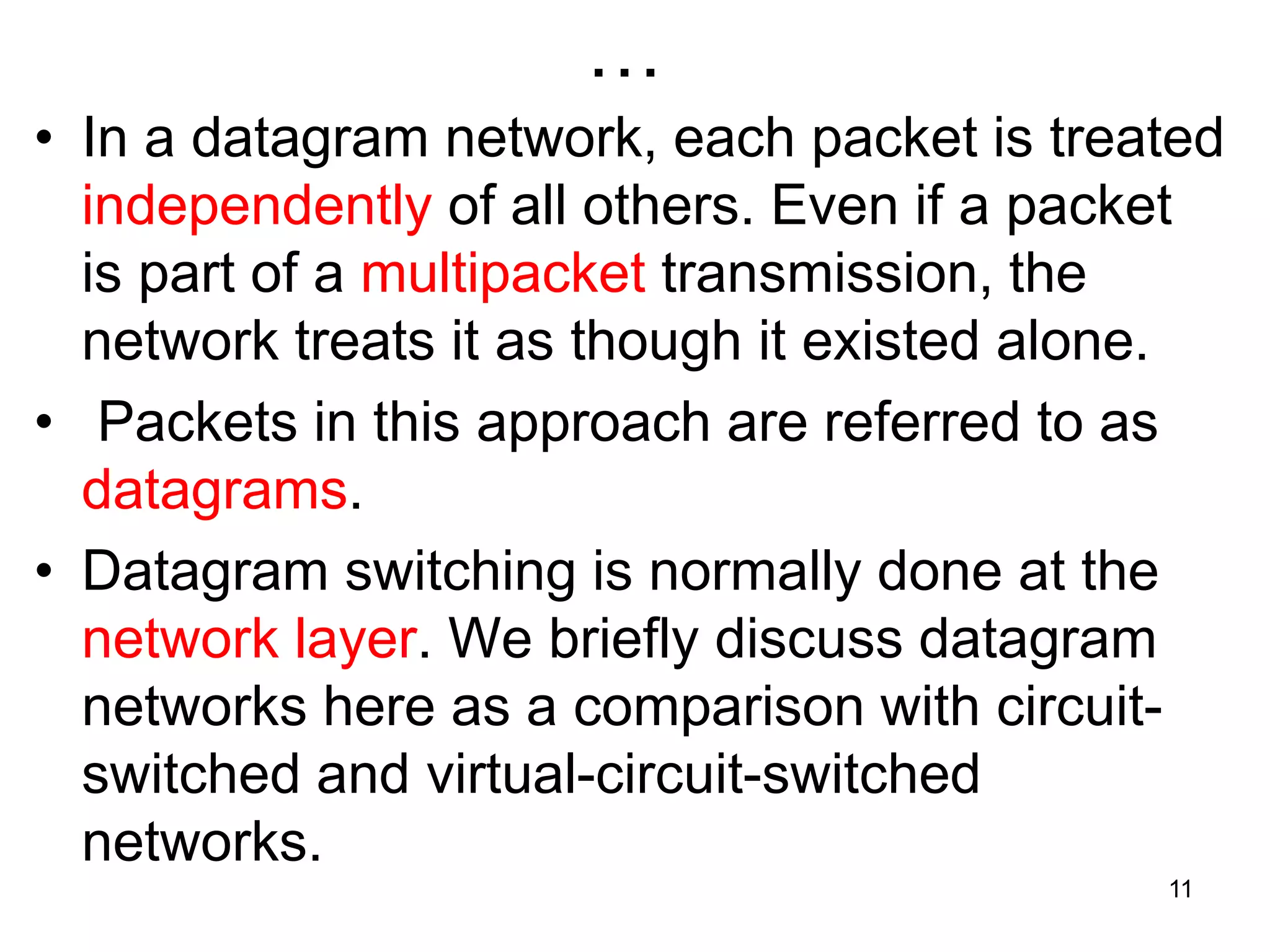 …
• In a datagram network, each packet is treated
independently of all others. Even if a packet
is part of a multipacket transmission, the
network treats it as though it existed alone.
• Packets in this approach are referred to as
datagrams.
• Datagram switching is normally done at the
network layer. We briefly discuss datagram
networks here as a comparison with circuit-
switched and virtual-circuit-switched
networks.
11
 