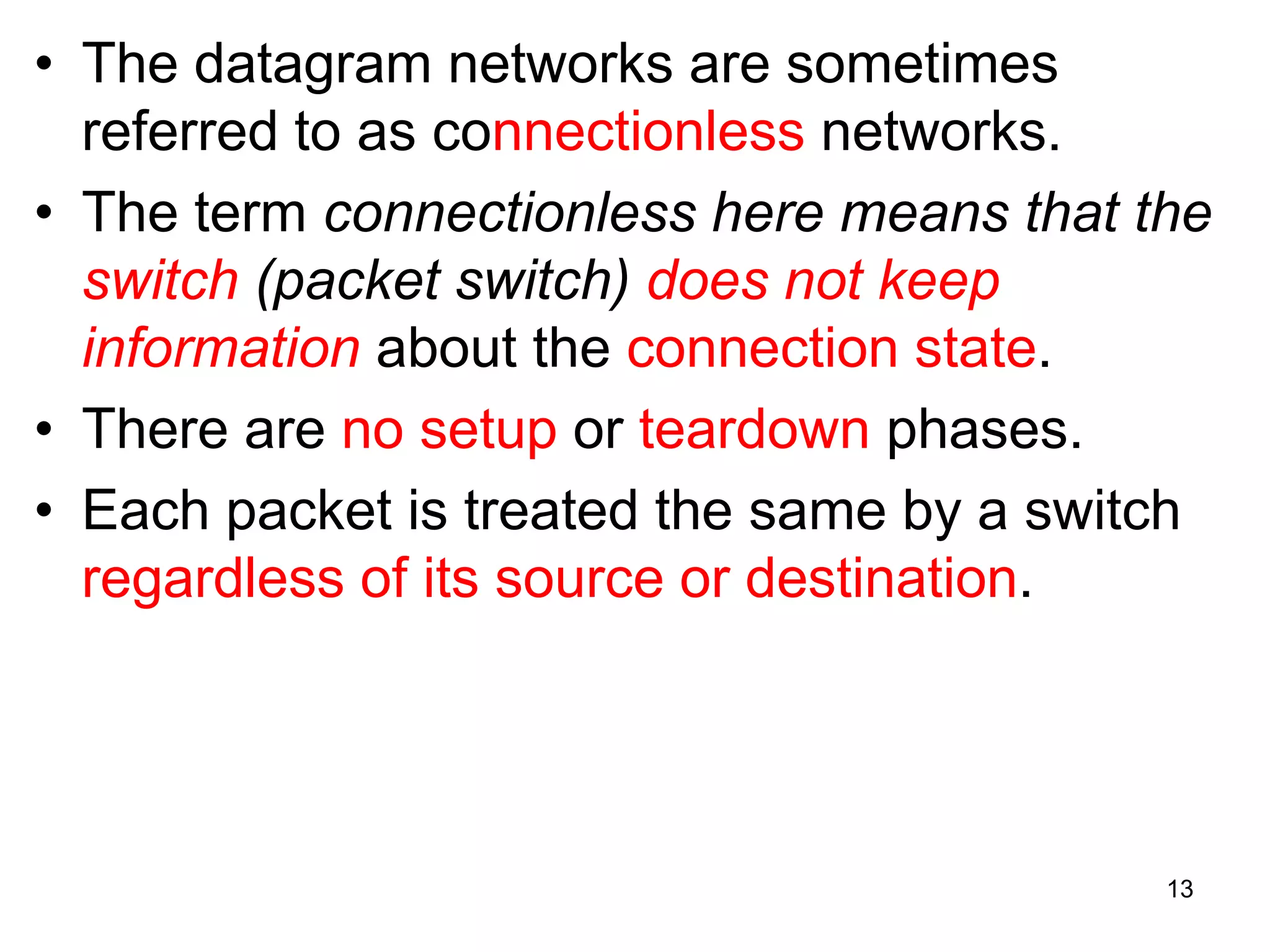 • The datagram networks are sometimes
referred to as connectionless networks.
• The term connectionless here means that the
switch (packet switch) does not keep
information about the connection state.
• There are no setup or teardown phases.
• Each packet is treated the same by a switch
regardless of its source or destination.
13
 