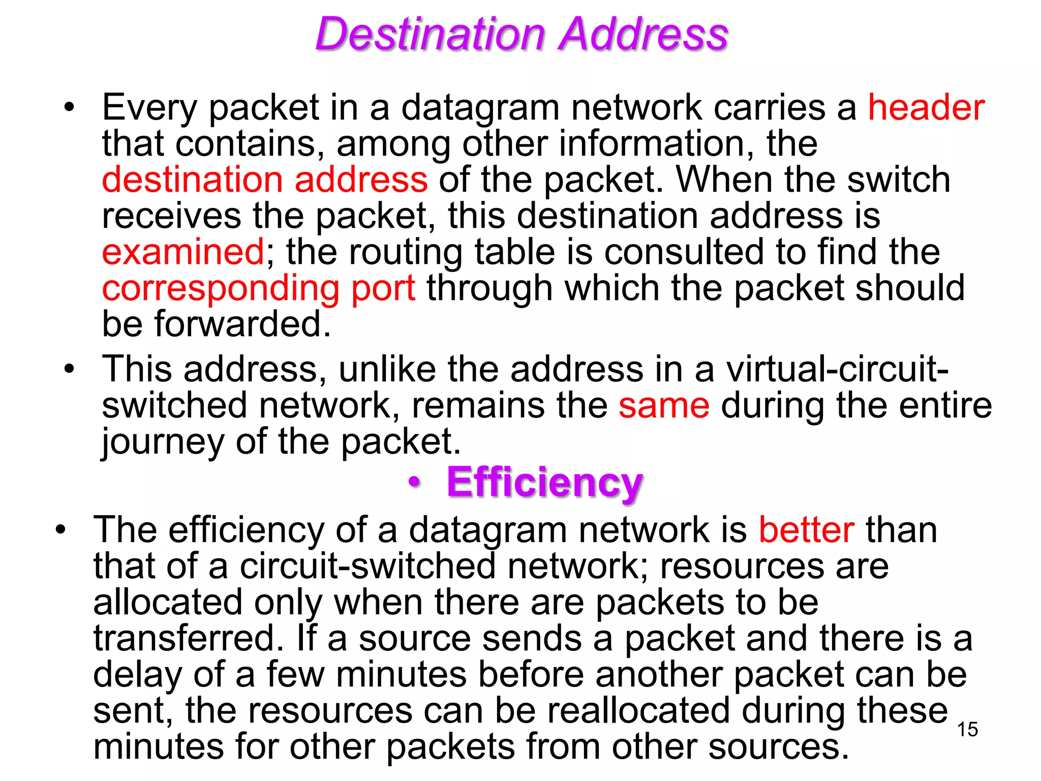 Destination Address
• Every packet in a datagram network carries a header
that contains, among other information, the
destination address of the packet. When the switch
receives the packet, this destination address is
examined; the routing table is consulted to find the
corresponding port through which the packet should
be forwarded.
• This address, unlike the address in a virtual-circuit-
switched network, remains the same during the entire
journey of the packet.
• Efficiency
• The efficiency of a datagram network is better than
that of a circuit-switched network; resources are
allocated only when there are packets to be
transferred. If a source sends a packet and there is a
delay of a few minutes before another packet can be
sent, the resources can be reallocated during these
minutes for other packets from other sources.
15
 