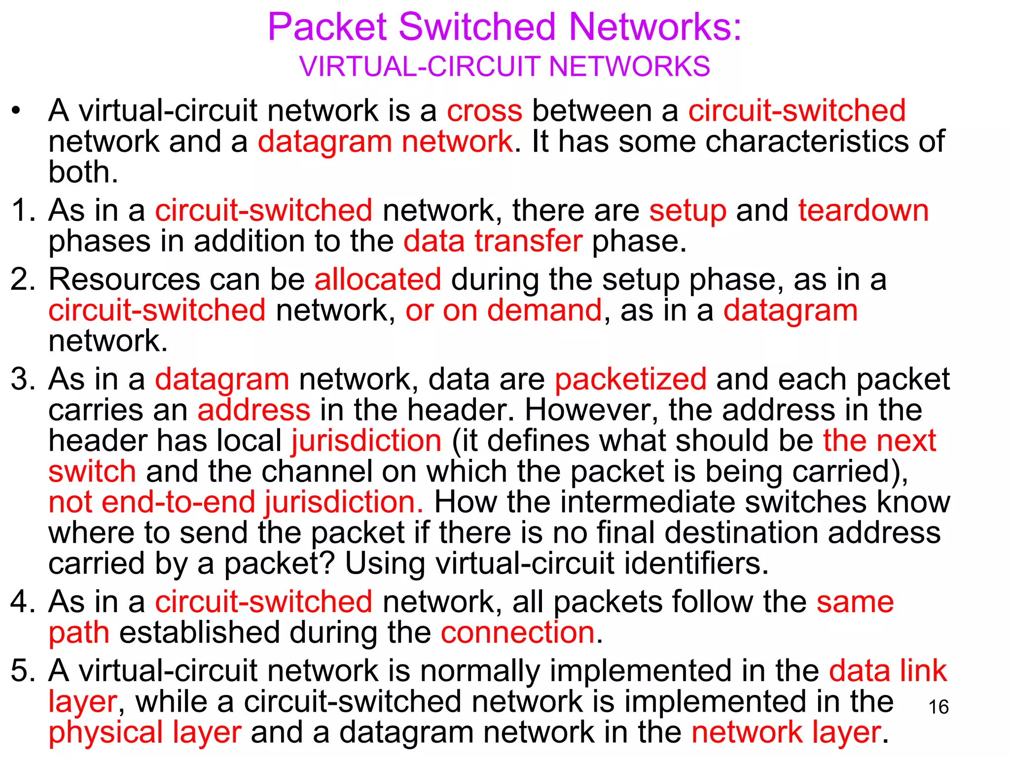 Packet Switched Networks:
VIRTUAL-CIRCUIT NETWORKS
• A virtual-circuit network is a cross between a circuit-switched
network and a datagram network. It has some characteristics of
both.
1. As in a circuit-switched network, there are setup and teardown
phases in addition to the data transfer phase.
2. Resources can be allocated during the setup phase, as in a
circuit-switched network, or on demand, as in a datagram
network.
3. As in a datagram network, data are packetized and each packet
carries an address in the header. However, the address in the
header has local jurisdiction (it defines what should be the next
switch and the channel on which the packet is being carried),
not end-to-end jurisdiction. How the intermediate switches know
where to send the packet if there is no final destination address
carried by a packet? Using virtual-circuit identifiers.
4. As in a circuit-switched network, all packets follow the same
path established during the connection.
5. A virtual-circuit network is normally implemented in the data link
layer, while a circuit-switched network is implemented in the
physical layer and a datagram network in the network layer.
16
 