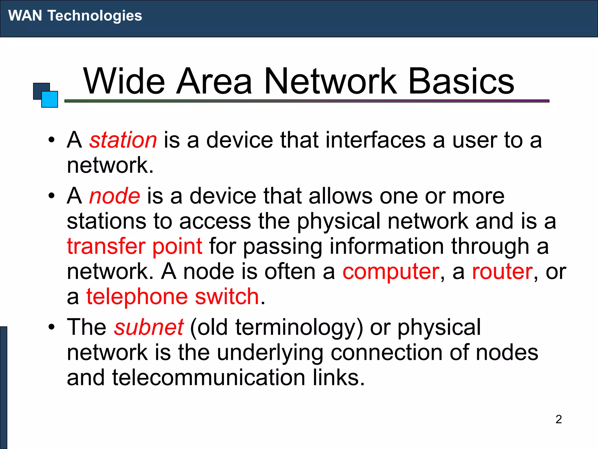 Wide Area Network Basics
• A station is a device that interfaces a user to a
network.
• A node is a device that allows one or more
stations to access the physical network and is a
transfer point for passing information through a
network. A node is often a computer, a router, or
a telephone switch.
• The subnet (old terminology) or physical
network is the underlying connection of nodes
and telecommunication links.
WAN Technologies
2
 