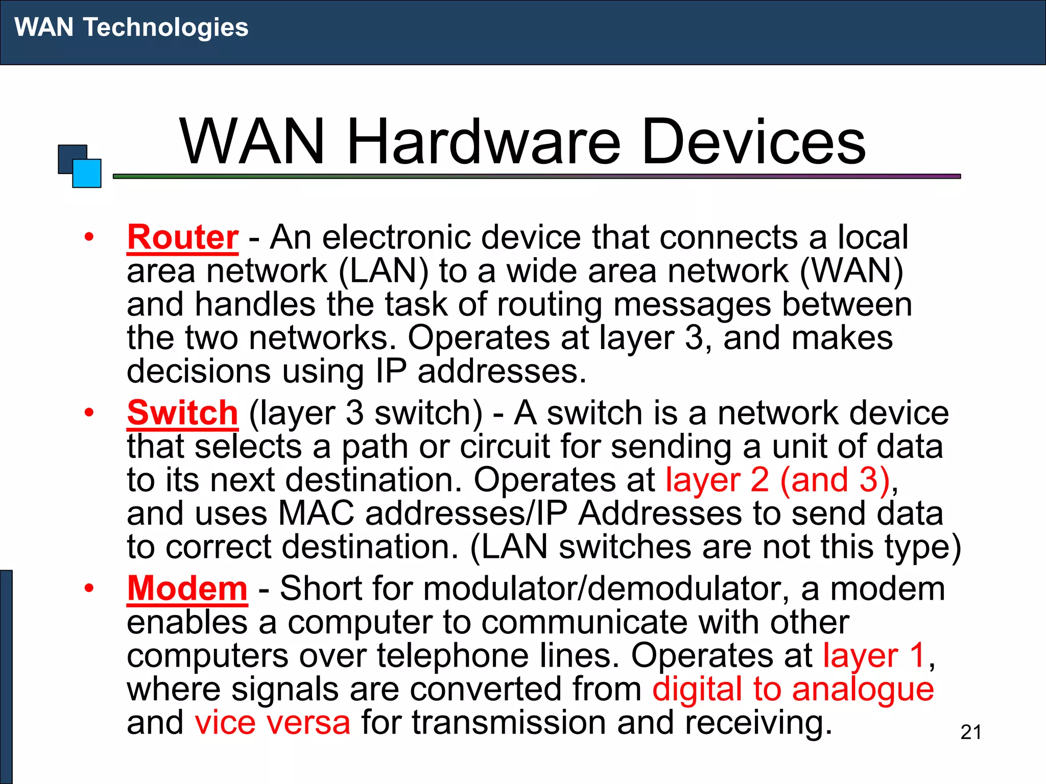 WAN Hardware Devices
• Router - An electronic device that connects a local
area network (LAN) to a wide area network (WAN)
and handles the task of routing messages between
the two networks. Operates at layer 3, and makes
decisions using IP addresses.
• Switch (layer 3 switch) - A switch is a network device
that selects a path or circuit for sending a unit of data
to its next destination. Operates at layer 2 (and 3),
and uses MAC addresses/IP Addresses to send data
to correct destination. (LAN switches are not this type)
• Modem - Short for modulator/demodulator, a modem
enables a computer to communicate with other
computers over telephone lines. Operates at layer 1,
where signals are converted from digital to analogue
and vice versa for transmission and receiving.
WAN Technologies
21
 