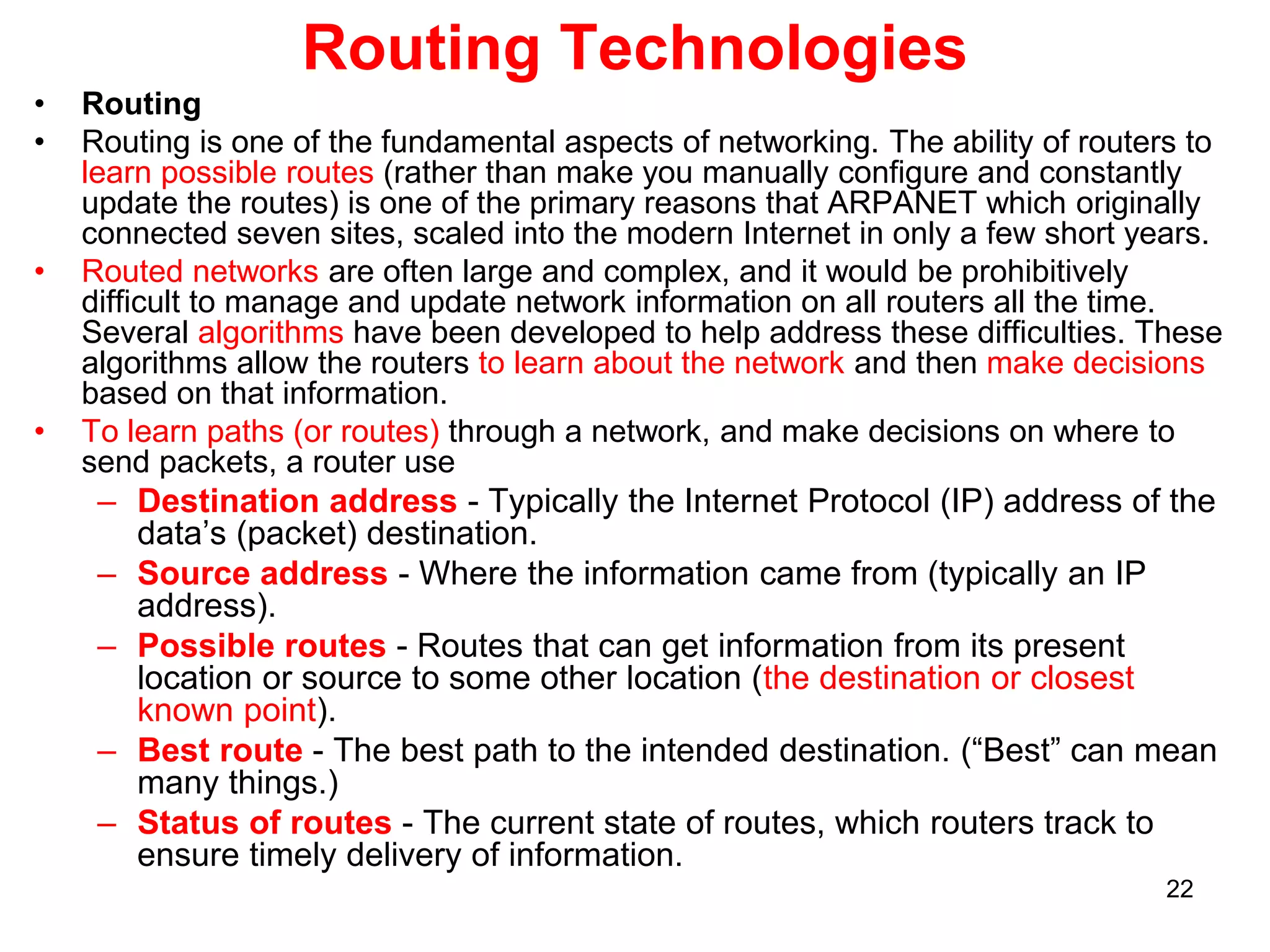 Routing Technologies
• Routing
• Routing is one of the fundamental aspects of networking. The ability of routers to
learn possible routes (rather than make you manually configure and constantly
update the routes) is one of the primary reasons that ARPANET which originally
connected seven sites, scaled into the modern Internet in only a few short years.
• Routed networks are often large and complex, and it would be prohibitively
difficult to manage and update network information on all routers all the time.
Several algorithms have been developed to help address these difficulties. These
algorithms allow the routers to learn about the network and then make decisions
based on that information.
• To learn paths (or routes) through a network, and make decisions on where to
send packets, a router use
– Destination address - Typically the Internet Protocol (IP) address of the
data’s (packet) destination.
– Source address - Where the information came from (typically an IP
address).
– Possible routes - Routes that can get information from its present
location or source to some other location (the destination or closest
known point).
– Best route - The best path to the intended destination. (“Best” can mean
many things.)
– Status of routes - The current state of routes, which routers track to
ensure timely delivery of information.
22
 