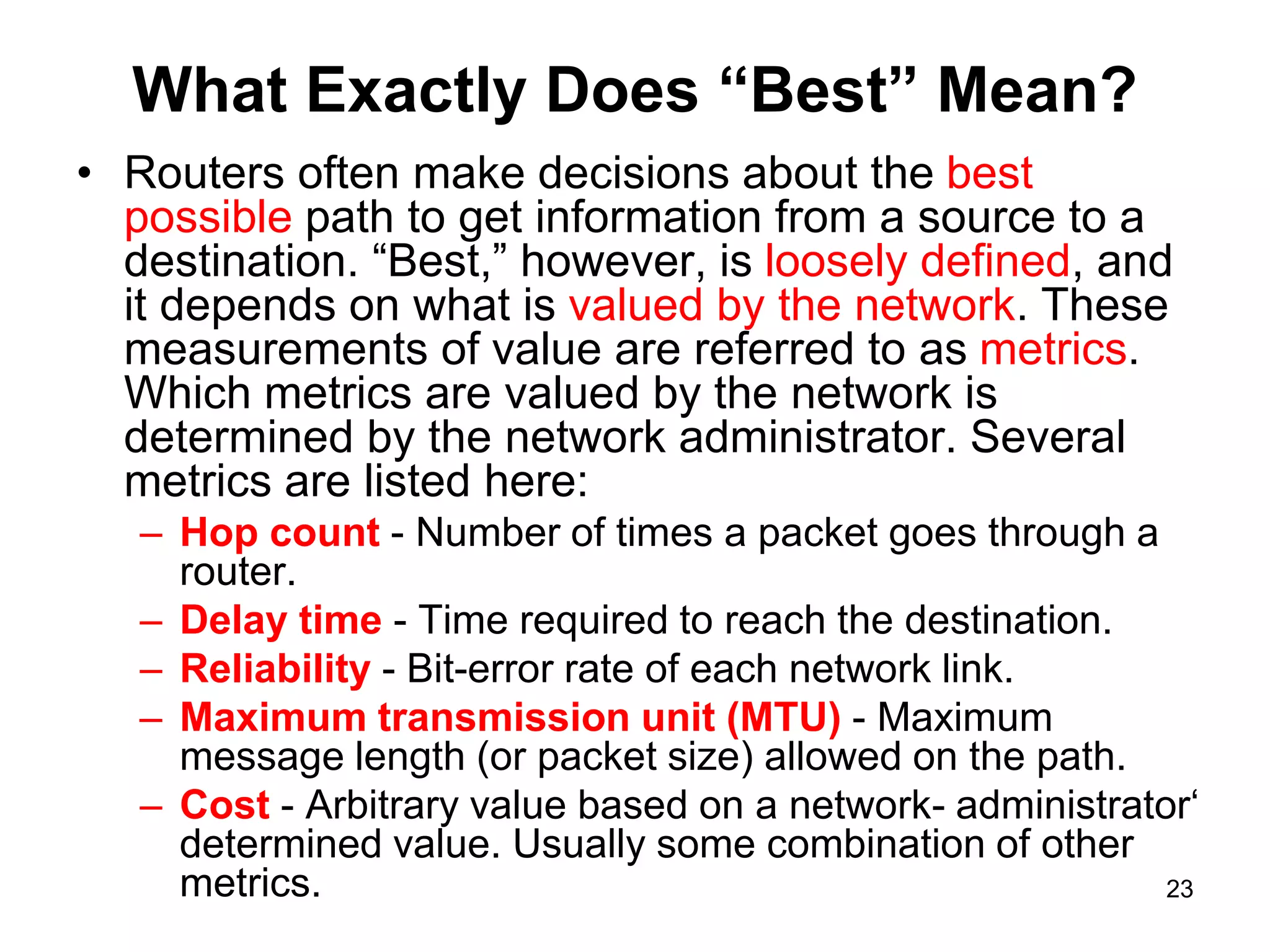 What Exactly Does “Best” Mean?
• Routers often make decisions about the best
possible path to get information from a source to a
destination. “Best,” however, is loosely defined, and
it depends on what is valued by the network. These
measurements of value are referred to as metrics.
Which metrics are valued by the network is
determined by the network administrator. Several
metrics are listed here:
– Hop count - Number of times a packet goes through a
router.
– Delay time - Time required to reach the destination.
– Reliability - Bit-error rate of each network link.
– Maximum transmission unit (MTU) - Maximum
message length (or packet size) allowed on the path.
– Cost - Arbitrary value based on a network- administrator‘
determined value. Usually some combination of other
metrics. 23
 