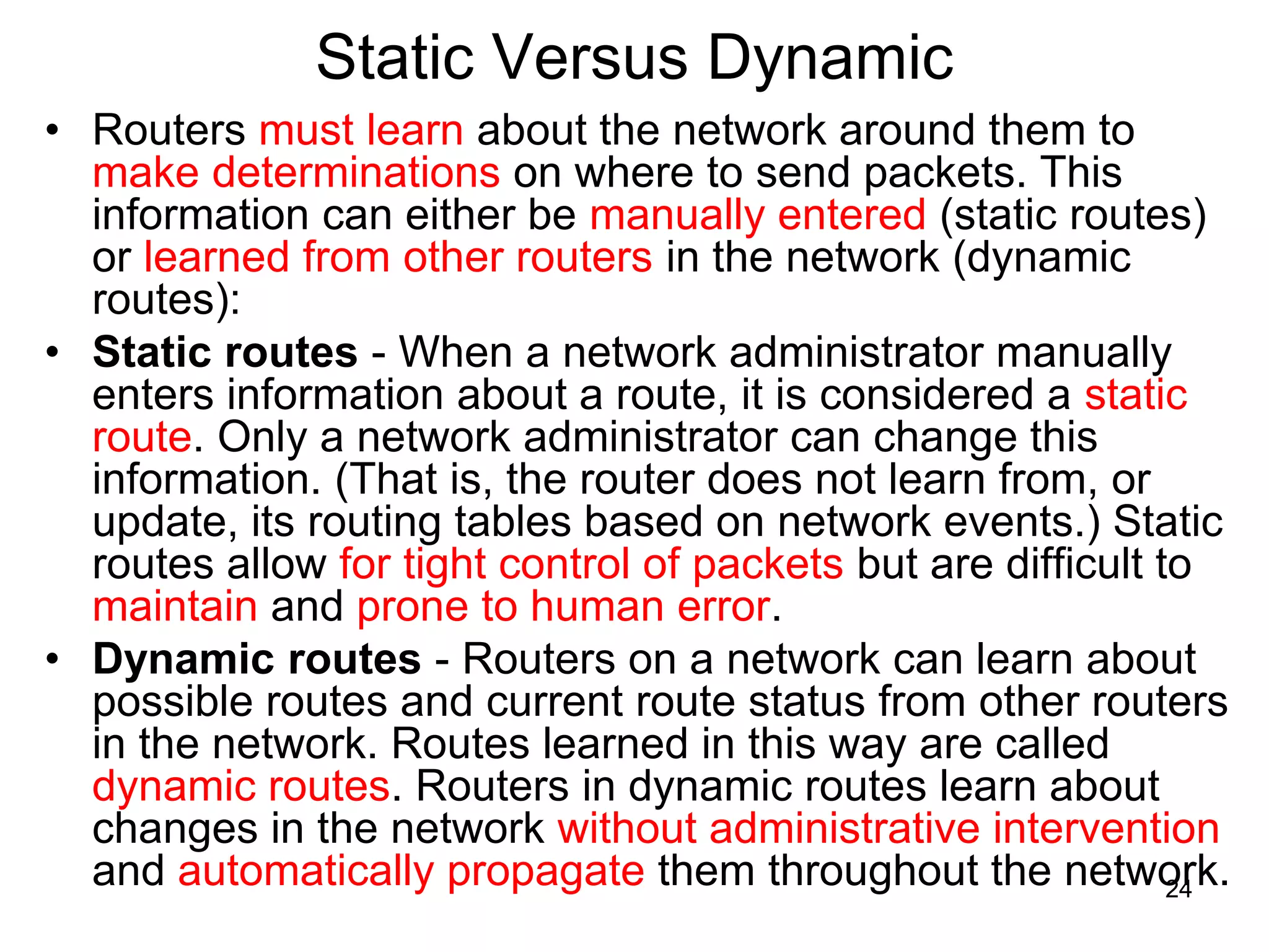 Static Versus Dynamic
• Routers must learn about the network around them to
make determinations on where to send packets. This
information can either be manually entered (static routes)
or learned from other routers in the network (dynamic
routes):
• Static routes - When a network administrator manually
enters information about a route, it is considered a static
route. Only a network administrator can change this
information. (That is, the router does not learn from, or
update, its routing tables based on network events.) Static
routes allow for tight control of packets but are difficult to
maintain and prone to human error.
• Dynamic routes - Routers on a network can learn about
possible routes and current route status from other routers
in the network. Routes learned in this way are called
dynamic routes. Routers in dynamic routes learn about
changes in the network without administrative intervention
and automatically propagate them throughout the network.
24
 