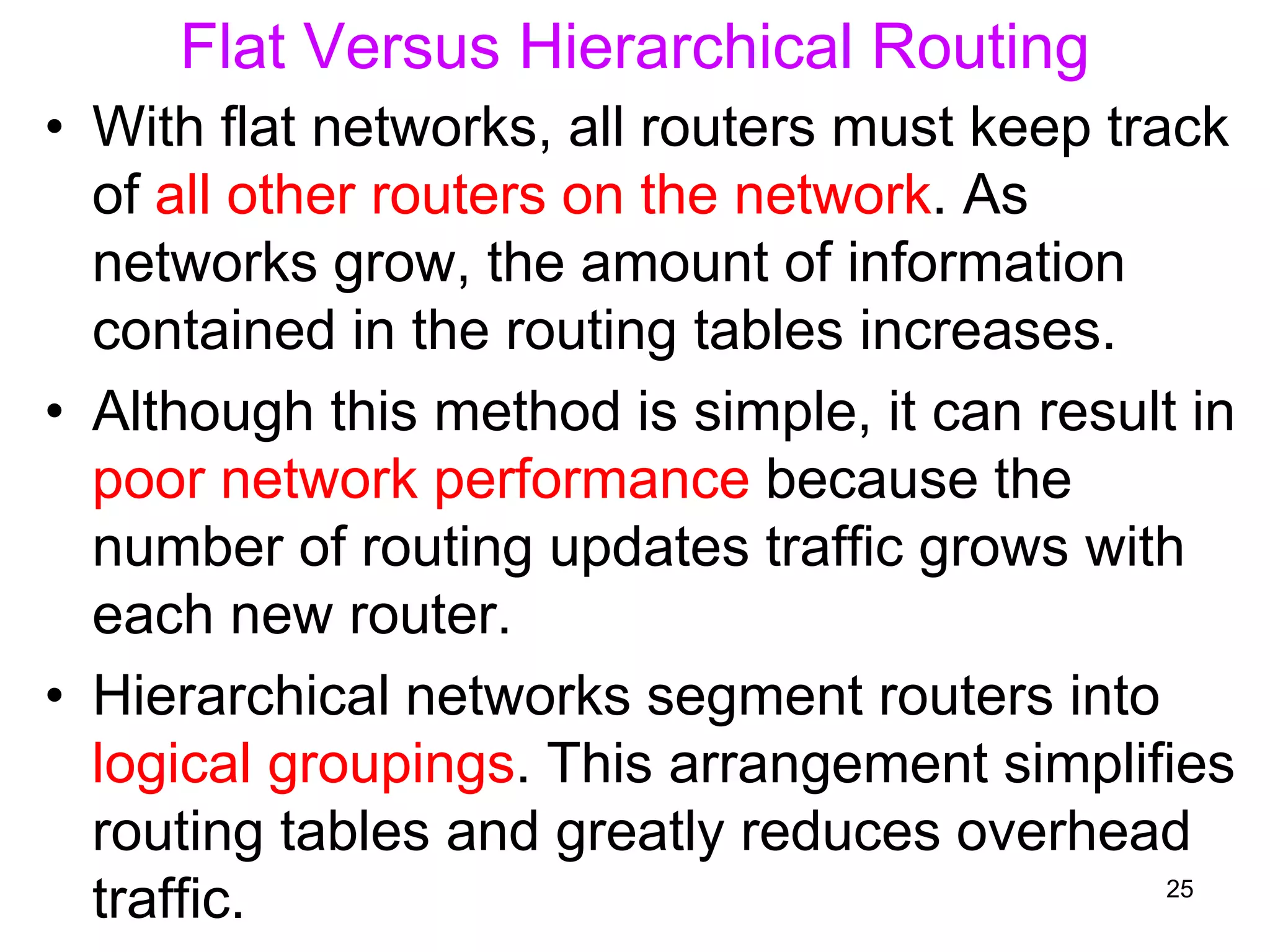 Flat Versus Hierarchical Routing
• With flat networks, all routers must keep track
of all other routers on the network. As
networks grow, the amount of information
contained in the routing tables increases.
• Although this method is simple, it can result in
poor network performance because the
number of routing updates traffic grows with
each new router.
• Hierarchical networks segment routers into
logical groupings. This arrangement simplifies
routing tables and greatly reduces overhead
traffic. 25
 