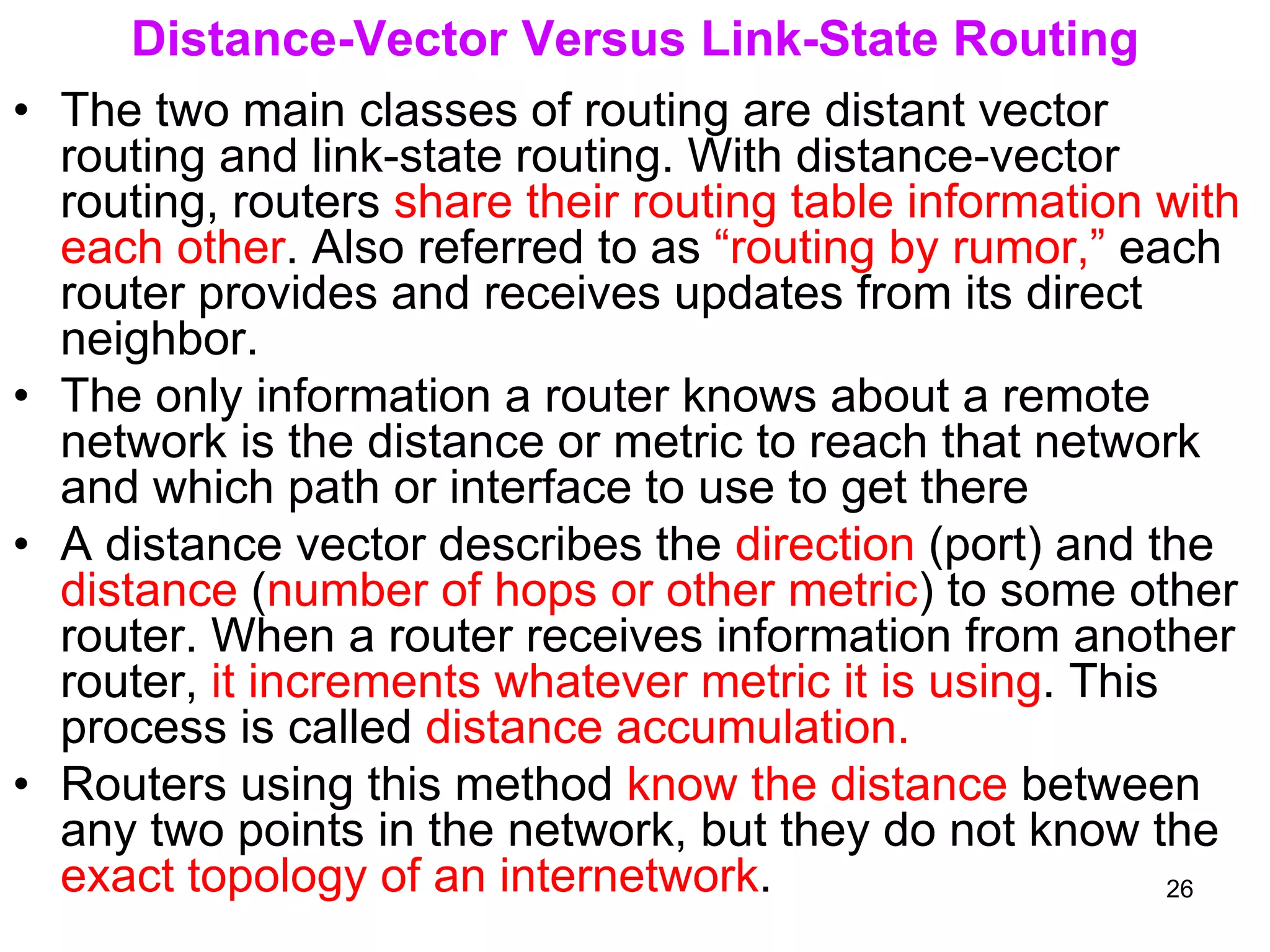 Distance-Vector Versus Link-State Routing
• The two main classes of routing are distant vector
routing and link-state routing. With distance-vector
routing, routers share their routing table information with
each other. Also referred to as “routing by rumor,” each
router provides and receives updates from its direct
neighbor.
• The only information a router knows about a remote
network is the distance or metric to reach that network
and which path or interface to use to get there
• A distance vector describes the direction (port) and the
distance (number of hops or other metric) to some other
router. When a router receives information from another
router, it increments whatever metric it is using. This
process is called distance accumulation.
• Routers using this method know the distance between
any two points in the network, but they do not know the
exact topology of an internetwork. 26
 