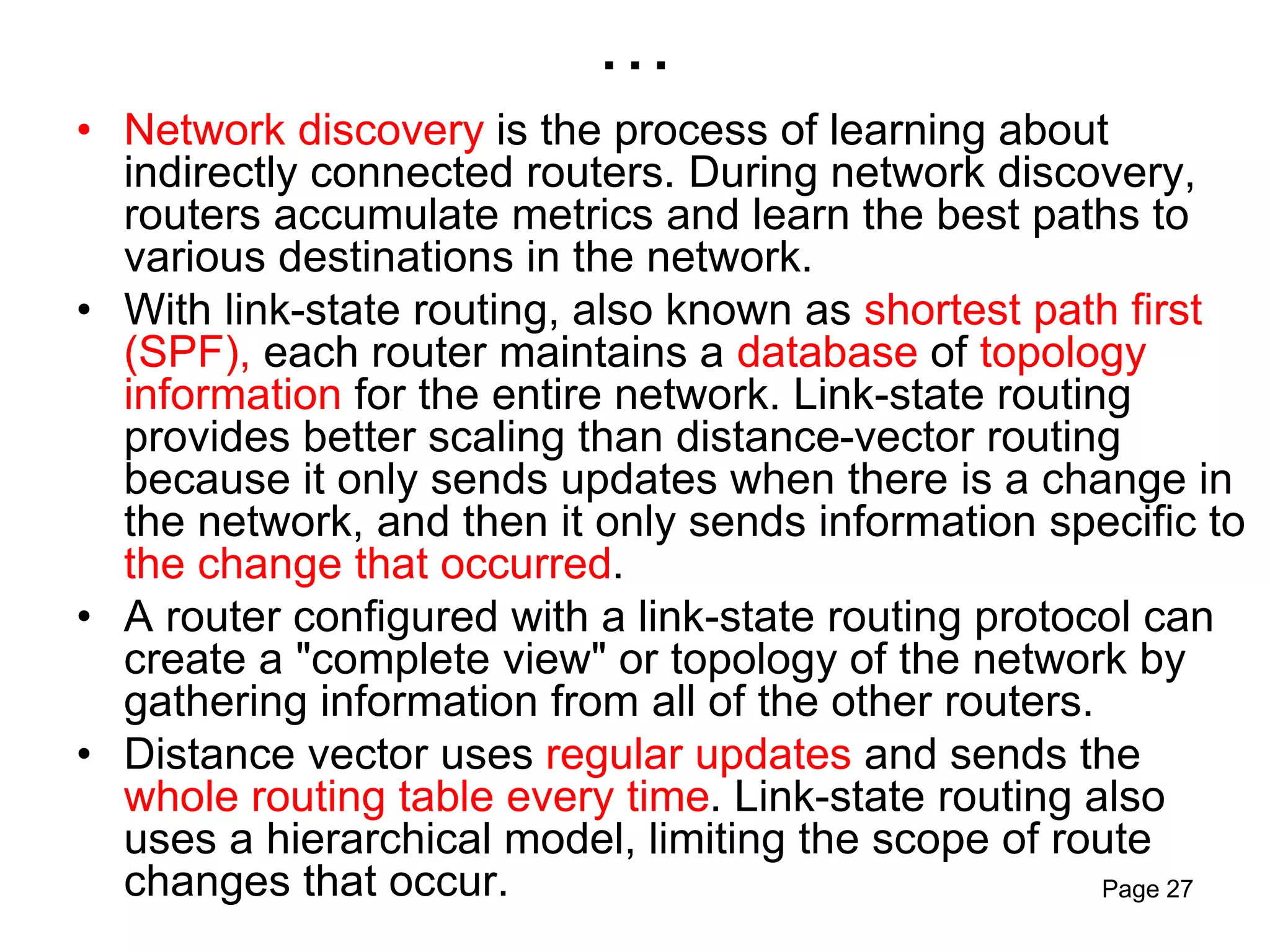 …
• Network discovery is the process of learning about
indirectly connected routers. During network discovery,
routers accumulate metrics and learn the best paths to
various destinations in the network.
• With link-state routing, also known as shortest path first
(SPF), each router maintains a database of topology
information for the entire network. Link-state routing
provides better scaling than distance-vector routing
because it only sends updates when there is a change in
the network, and then it only sends information specific to
the change that occurred.
• A router configured with a link-state routing protocol can
create a "complete view" or topology of the network by
gathering information from all of the other routers.
• Distance vector uses regular updates and sends the
whole routing table every time. Link-state routing also
uses a hierarchical model, limiting the scope of route
changes that occur. Page 27
 