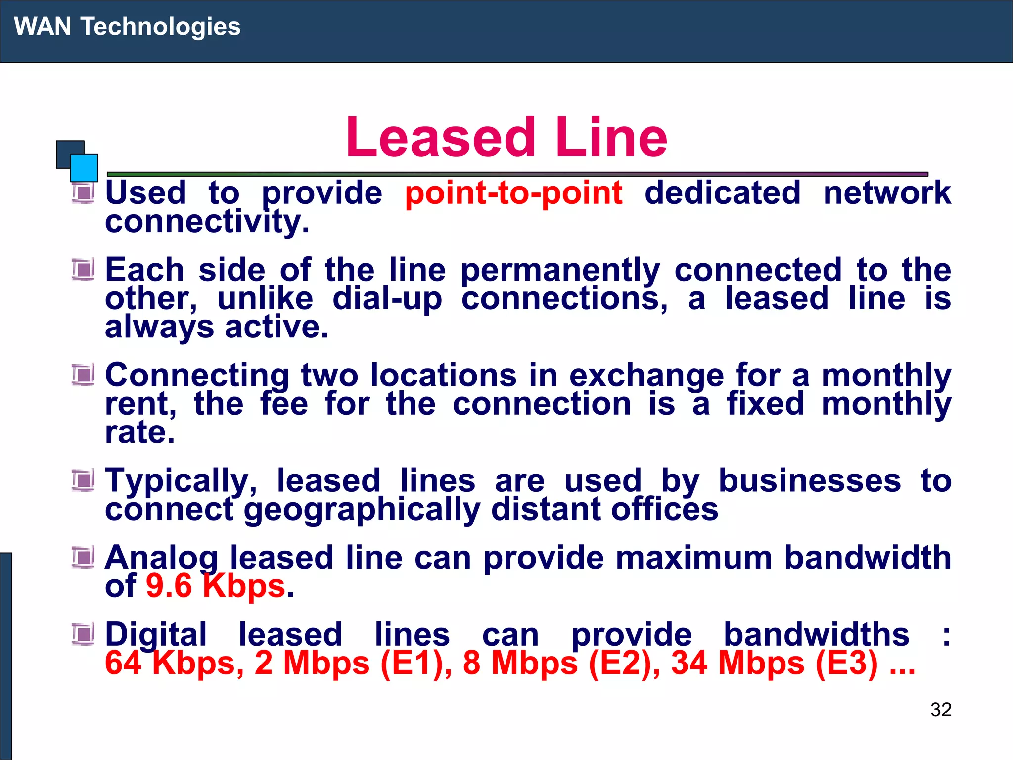 Leased Line
Used to provide point-to-point dedicated network
connectivity.
Each side of the line permanently connected to the
other, unlike dial-up connections, a leased line is
always active.
Connecting two locations in exchange for a monthly
rent, the fee for the connection is a fixed monthly
rate.
Typically, leased lines are used by businesses to
connect geographically distant offices
Analog leased line can provide maximum bandwidth
of 9.6 Kbps.
Digital leased lines can provide bandwidths :
64 Kbps, 2 Mbps (E1), 8 Mbps (E2), 34 Mbps (E3) ...
WAN Technologies
32
 