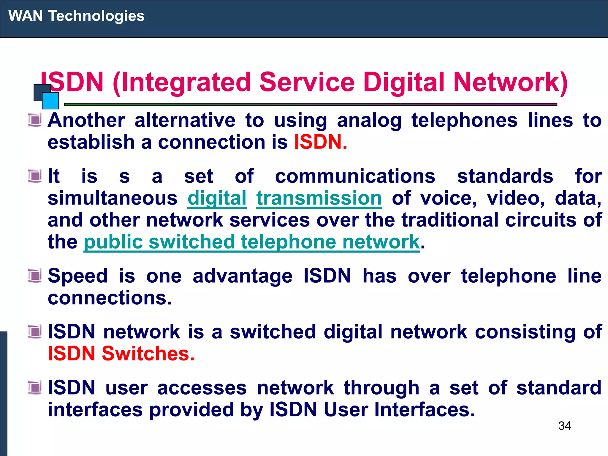 ISDN (Integrated Service Digital Network)
Another alternative to using analog telephones lines to
establish a connection is ISDN.
It is s a set of communications standards for
simultaneous digital transmission of voice, video, data,
and other network services over the traditional circuits of
the public switched telephone network.
Speed is one advantage ISDN has over telephone line
connections.
ISDN network is a switched digital network consisting of
ISDN Switches.
ISDN user accesses network through a set of standard
interfaces provided by ISDN User Interfaces.
WAN Technologies
34
 