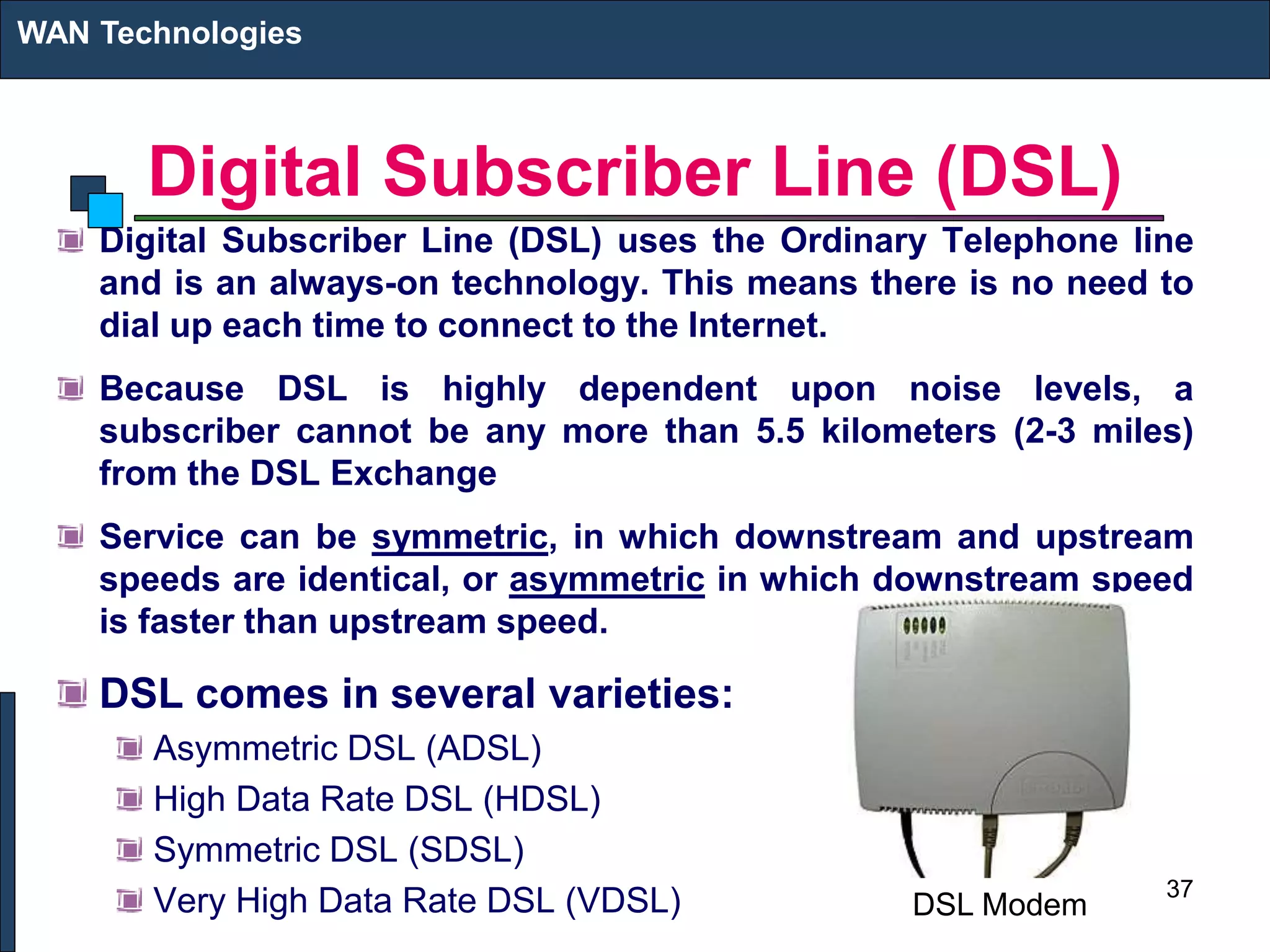 Digital Subscriber Line (DSL)
Digital Subscriber Line (DSL) uses the Ordinary Telephone line
and is an always-on technology. This means there is no need to
dial up each time to connect to the Internet.
Because DSL is highly dependent upon noise levels, a
subscriber cannot be any more than 5.5 kilometers (2-3 miles)
from the DSL Exchange
Service can be symmetric, in which downstream and upstream
speeds are identical, or asymmetric in which downstream speed
is faster than upstream speed.
DSL comes in several varieties:
Asymmetric DSL (ADSL)
High Data Rate DSL (HDSL)
Symmetric DSL (SDSL)
Very High Data Rate DSL (VDSL)
WAN Technologies
37
DSL Modem
 