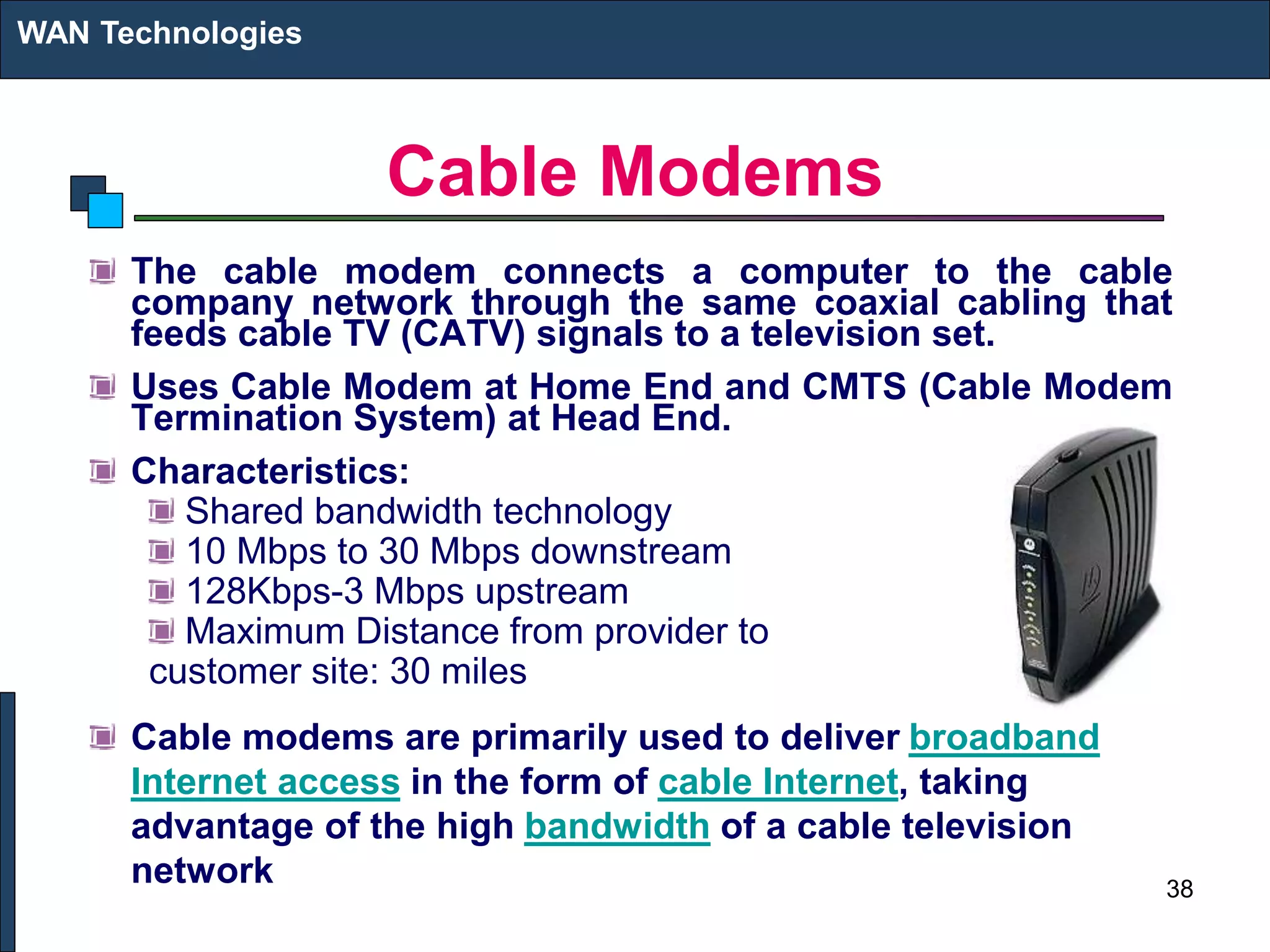 Cable Modems
The cable modem connects a computer to the cable
company network through the same coaxial cabling that
feeds cable TV (CATV) signals to a television set.
Uses Cable Modem at Home End and CMTS (Cable Modem
Termination System) at Head End.
Characteristics:
Shared bandwidth technology
10 Mbps to 30 Mbps downstream
128Kbps-3 Mbps upstream
Maximum Distance from provider to
customer site: 30 miles
Cable modems are primarily used to deliver broadband
Internet access in the form of cable Internet, taking
advantage of the high bandwidth of a cable television
network
WAN Technologies
38
 