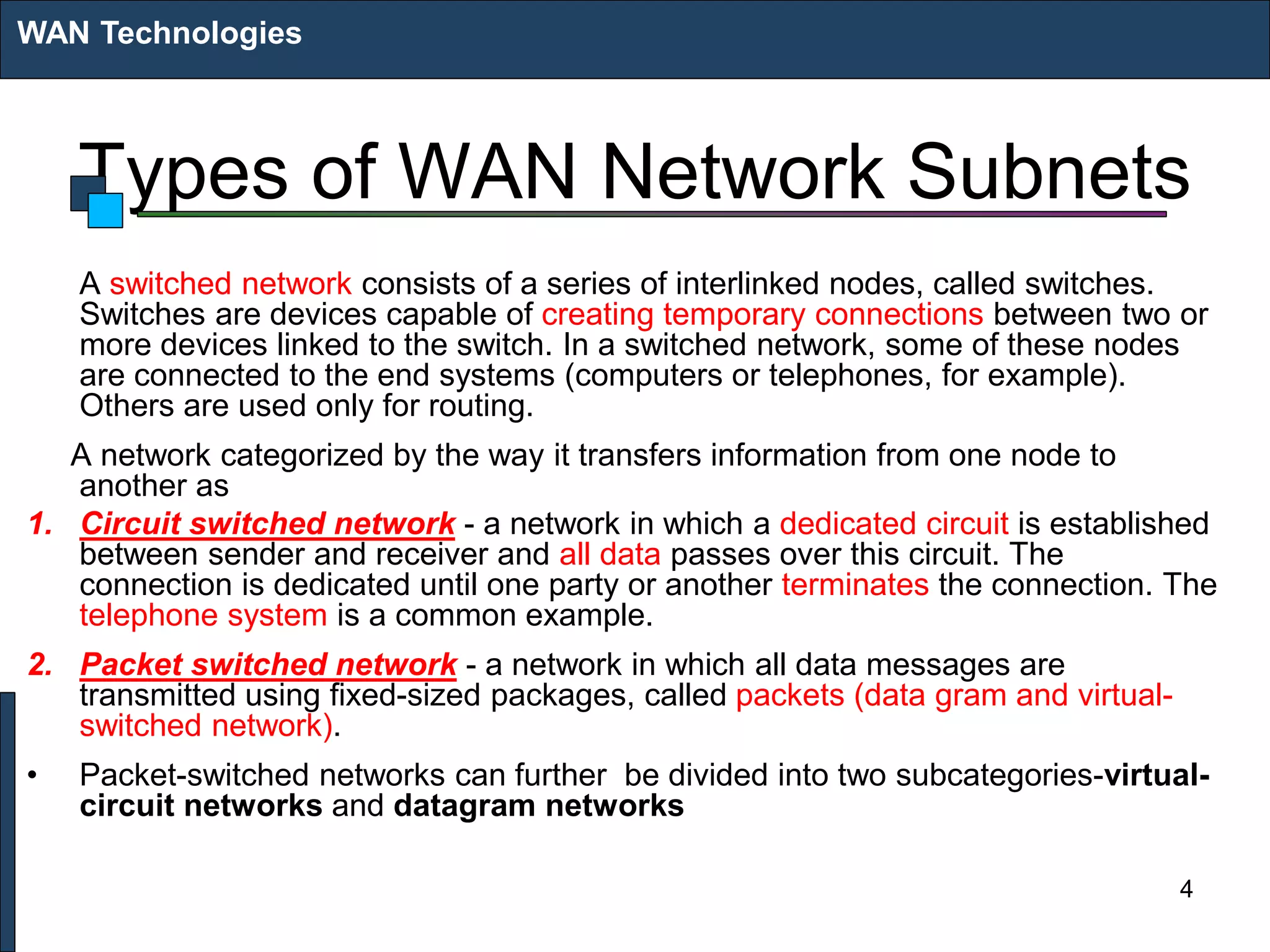 Types of WAN Network Subnets
A switched network consists of a series of interlinked nodes, called switches.
Switches are devices capable of creating temporary connections between two or
more devices linked to the switch. In a switched network, some of these nodes
are connected to the end systems (computers or telephones, for example).
Others are used only for routing.
A network categorized by the way it transfers information from one node to
another as
1. Circuit switched network - a network in which a dedicated circuit is established
between sender and receiver and all data passes over this circuit. The
connection is dedicated until one party or another terminates the connection. The
telephone system is a common example.
2. Packet switched network - a network in which all data messages are
transmitted using fixed-sized packages, called packets (data gram and virtual-
switched network).
• Packet-switched networks can further be divided into two subcategories-virtual-
circuit networks and datagram networks
WAN Technologies
4
 