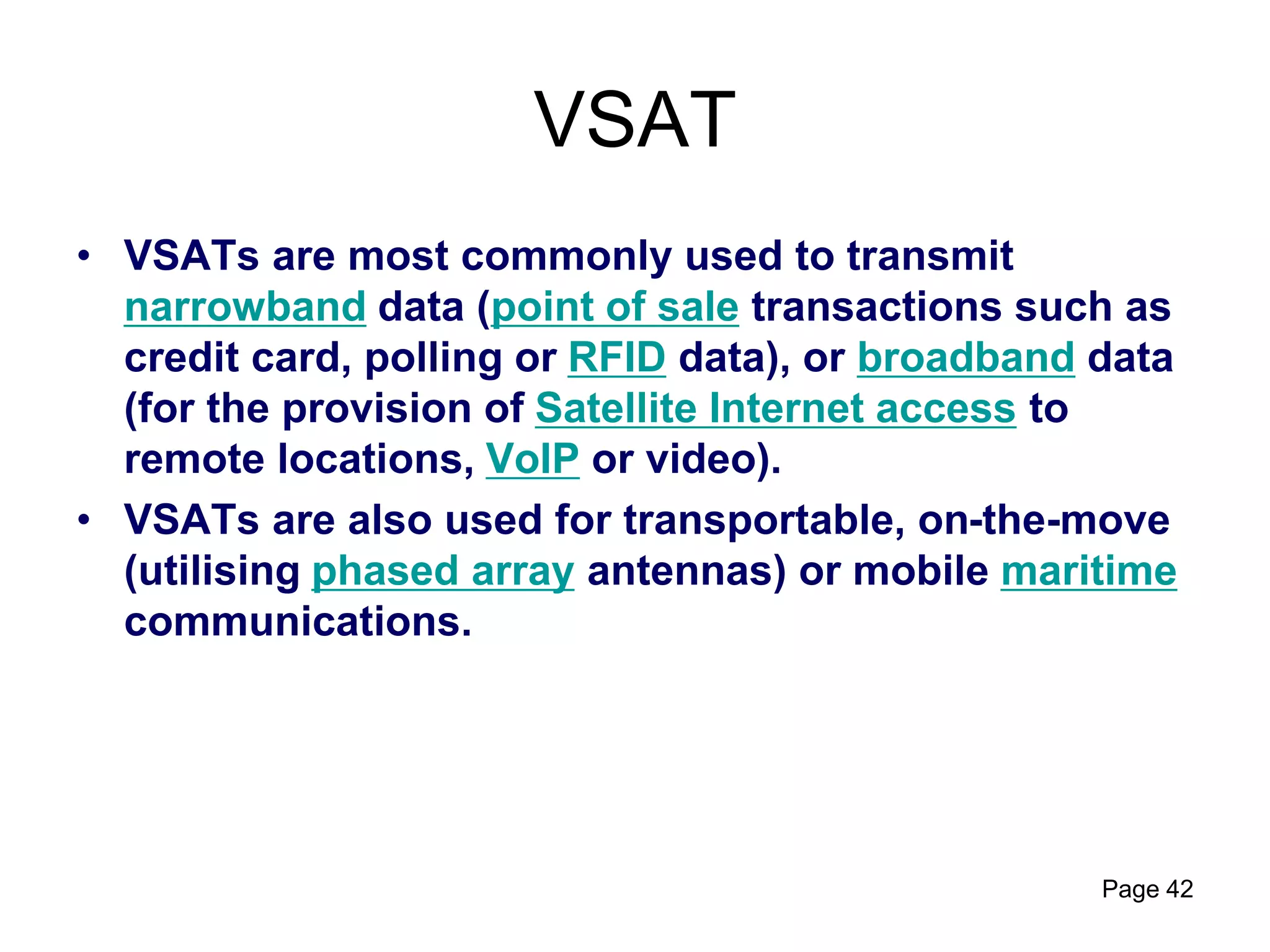 VSAT
• VSATs are most commonly used to transmit
narrowband data (point of sale transactions such as
credit card, polling or RFID data), or broadband data
(for the provision of Satellite Internet access to
remote locations, VoIP or video).
• VSATs are also used for transportable, on-the-move
(utilising phased array antennas) or mobile maritime
communications.
Page 42
 