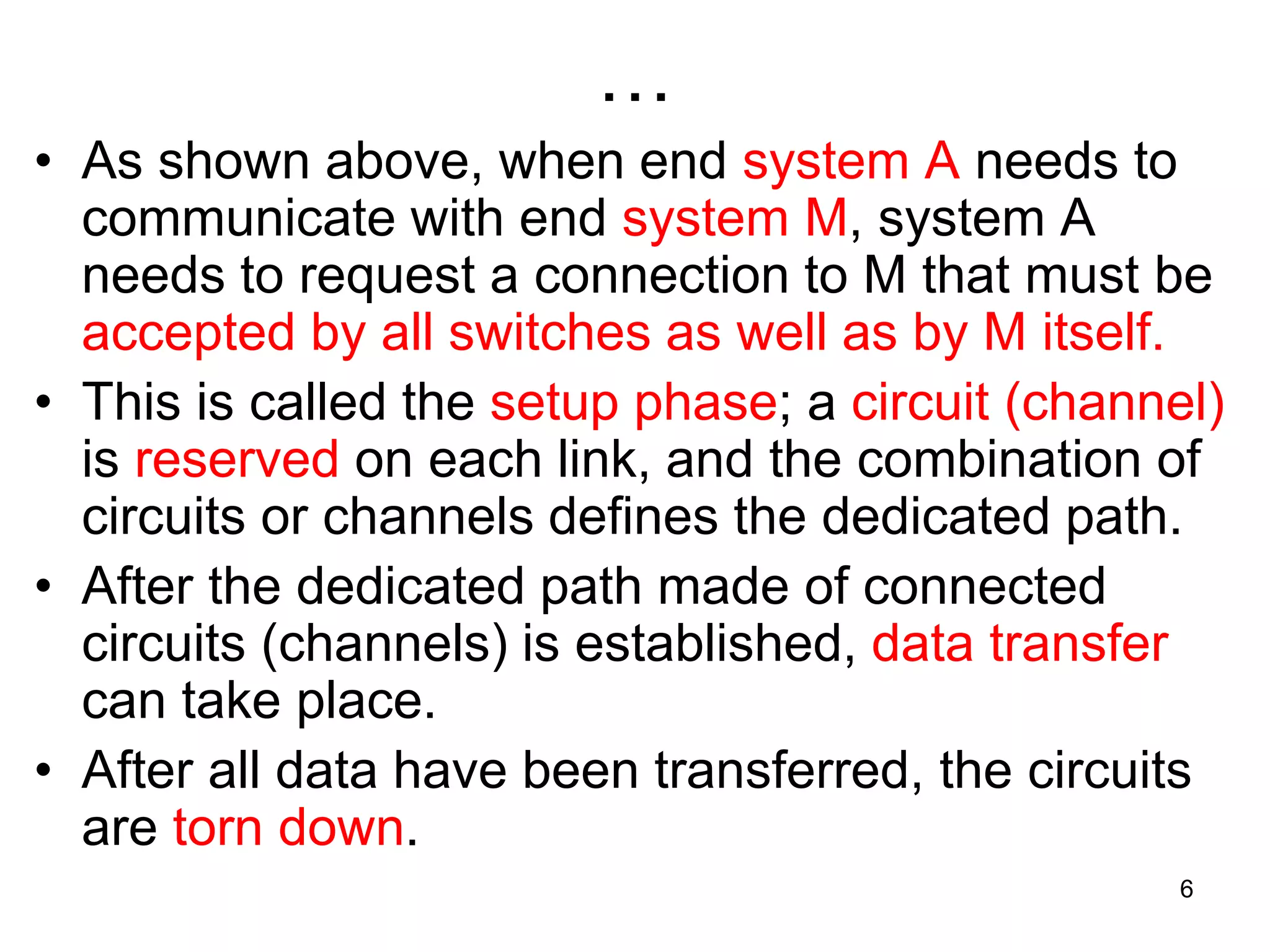 …
• As shown above, when end system A needs to
communicate with end system M, system A
needs to request a connection to M that must be
accepted by all switches as well as by M itself.
• This is called the setup phase; a circuit (channel)
is reserved on each link, and the combination of
circuits or channels defines the dedicated path.
• After the dedicated path made of connected
circuits (channels) is established, data transfer
can take place.
• After all data have been transferred, the circuits
are torn down.
6
 