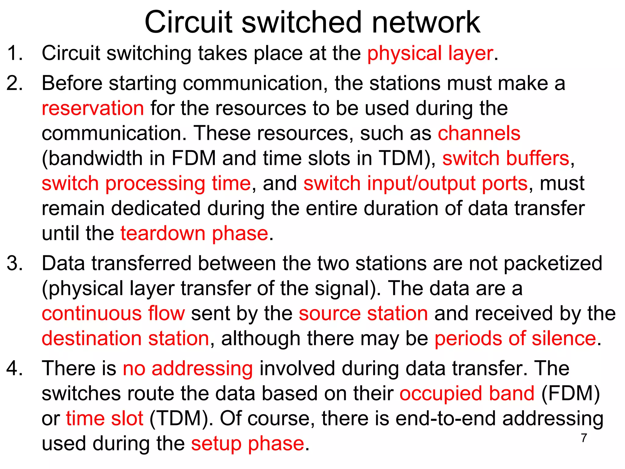 Circuit switched network
1. Circuit switching takes place at the physical layer.
2. Before starting communication, the stations must make a
reservation for the resources to be used during the
communication. These resources, such as channels
(bandwidth in FDM and time slots in TDM), switch buffers,
switch processing time, and switch input/output ports, must
remain dedicated during the entire duration of data transfer
until the teardown phase.
3. Data transferred between the two stations are not packetized
(physical layer transfer of the signal). The data are a
continuous flow sent by the source station and received by the
destination station, although there may be periods of silence.
4. There is no addressing involved during data transfer. The
switches route the data based on their occupied band (FDM)
or time slot (TDM). Of course, there is end-to-end addressing
used during the setup phase. 7
 