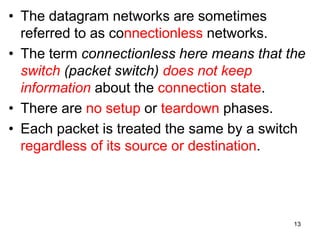 • The datagram networks are sometimes
referred to as connectionless networks.
• The term connectionless here means that the
switch (packet switch) does not keep
information about the connection state.
• There are no setup or teardown phases.
• Each packet is treated the same by a switch
regardless of its source or destination.
13
 