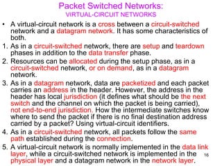 Packet Switched Networks:
VIRTUAL-CIRCUIT NETWORKS
• A virtual-circuit network is a cross between a circuit-switched
network and a datagram network. It has some characteristics of
both.
1. As in a circuit-switched network, there are setup and teardown
phases in addition to the data transfer phase.
2. Resources can be allocated during the setup phase, as in a
circuit-switched network, or on demand, as in a datagram
network.
3. As in a datagram network, data are packetized and each packet
carries an address in the header. However, the address in the
header has local jurisdiction (it defines what should be the next
switch and the channel on which the packet is being carried),
not end-to-end jurisdiction. How the intermediate switches know
where to send the packet if there is no final destination address
carried by a packet? Using virtual-circuit identifiers.
4. As in a circuit-switched network, all packets follow the same
path established during the connection.
5. A virtual-circuit network is normally implemented in the data link
layer, while a circuit-switched network is implemented in the
physical layer and a datagram network in the network layer.
16
 