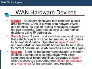 WAN Hardware Devices
• Router - An electronic device that connects a local
area network (LAN) to a wide area network (WAN)
and handles the task of routing messages between
the two networks. Operates at layer 3, and makes
decisions using IP addresses.
• Switch (layer 3 switch) - A switch is a network device
that selects a path or circuit for sending a unit of data
to its next destination. Operates at layer 2 (and 3),
and uses MAC addresses/IP Addresses to send data
to correct destination. (LAN switches are not this type)
• Modem - Short for modulator/demodulator, a modem
enables a computer to communicate with other
computers over telephone lines. Operates at layer 1,
where signals are converted from digital to analogue
and vice versa for transmission and receiving.
WAN Technologies
21
 