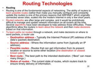 Routing Technologies
• Routing
• Routing is one of the fundamental aspects of networking. The ability of routers to
learn possible routes (rather than make you manually configure and constantly
update the routes) is one of the primary reasons that ARPANET which originally
connected seven sites, scaled into the modern Internet in only a few short years.
• Routed networks are often large and complex, and it would be prohibitively
difficult to manage and update network information on all routers all the time.
Several algorithms have been developed to help address these difficulties. These
algorithms allow the routers to learn about the network and then make decisions
based on that information.
• To learn paths (or routes) through a network, and make decisions on where to
send packets, a router use
– Destination address - Typically the Internet Protocol (IP) address of the
data’s (packet) destination.
– Source address - Where the information came from (typically an IP
address).
– Possible routes - Routes that can get information from its present
location or source to some other location (the destination or closest
known point).
– Best route - The best path to the intended destination. (“Best” can mean
many things.)
– Status of routes - The current state of routes, which routers track to
ensure timely delivery of information.
22
 