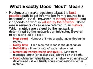 What Exactly Does “Best” Mean?
• Routers often make decisions about the best
possible path to get information from a source to a
destination. “Best,” however, is loosely defined, and
it depends on what is valued by the network. These
measurements of value are referred to as metrics.
Which metrics are valued by the network is
determined by the network administrator. Several
metrics are listed here:
– Hop count - Number of times a packet goes through a
router.
– Delay time - Time required to reach the destination.
– Reliability - Bit-error rate of each network link.
– Maximum transmission unit (MTU) - Maximum
message length (or packet size) allowed on the path.
– Cost - Arbitrary value based on a network- administrator‘
determined value. Usually some combination of other
metrics. 23
 