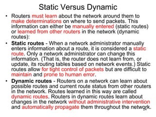 Static Versus Dynamic
• Routers must learn about the network around them to
make determinations on where to send packets. This
information can either be manually entered (static routes)
or learned from other routers in the network (dynamic
routes):
• Static routes - When a network administrator manually
enters information about a route, it is considered a static
route. Only a network administrator can change this
information. (That is, the router does not learn from, or
update, its routing tables based on network events.) Static
routes allow for tight control of packets but are difficult to
maintain and prone to human error.
• Dynamic routes - Routers on a network can learn about
possible routes and current route status from other routers
in the network. Routes learned in this way are called
dynamic routes. Routers in dynamic routes learn about
changes in the network without administrative intervention
and automatically propagate them throughout the network.
24
 