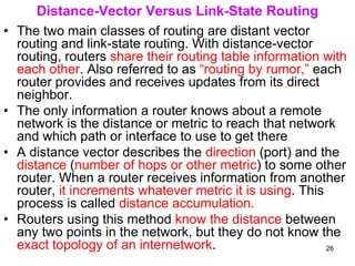 Distance-Vector Versus Link-State Routing
• The two main classes of routing are distant vector
routing and link-state routing. With distance-vector
routing, routers share their routing table information with
each other. Also referred to as “routing by rumor,” each
router provides and receives updates from its direct
neighbor.
• The only information a router knows about a remote
network is the distance or metric to reach that network
and which path or interface to use to get there
• A distance vector describes the direction (port) and the
distance (number of hops or other metric) to some other
router. When a router receives information from another
router, it increments whatever metric it is using. This
process is called distance accumulation.
• Routers using this method know the distance between
any two points in the network, but they do not know the
exact topology of an internetwork. 26
 