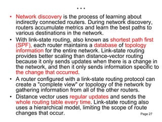 …
• Network discovery is the process of learning about
indirectly connected routers. During network discovery,
routers accumulate metrics and learn the best paths to
various destinations in the network.
• With link-state routing, also known as shortest path first
(SPF), each router maintains a database of topology
information for the entire network. Link-state routing
provides better scaling than distance-vector routing
because it only sends updates when there is a change in
the network, and then it only sends information specific to
the change that occurred.
• A router configured with a link-state routing protocol can
create a "complete view" or topology of the network by
gathering information from all of the other routers.
• Distance vector uses regular updates and sends the
whole routing table every time. Link-state routing also
uses a hierarchical model, limiting the scope of route
changes that occur. Page 27
 