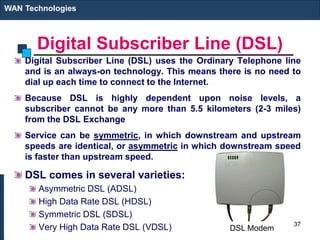 Digital Subscriber Line (DSL)
Digital Subscriber Line (DSL) uses the Ordinary Telephone line
and is an always-on technology. This means there is no need to
dial up each time to connect to the Internet.
Because DSL is highly dependent upon noise levels, a
subscriber cannot be any more than 5.5 kilometers (2-3 miles)
from the DSL Exchange
Service can be symmetric, in which downstream and upstream
speeds are identical, or asymmetric in which downstream speed
is faster than upstream speed.
DSL comes in several varieties:
Asymmetric DSL (ADSL)
High Data Rate DSL (HDSL)
Symmetric DSL (SDSL)
Very High Data Rate DSL (VDSL)
WAN Technologies
37
DSL Modem
 