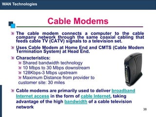 Cable Modems
The cable modem connects a computer to the cable
company network through the same coaxial cabling that
feeds cable TV (CATV) signals to a television set.
Uses Cable Modem at Home End and CMTS (Cable Modem
Termination System) at Head End.
Characteristics:
Shared bandwidth technology
10 Mbps to 30 Mbps downstream
128Kbps-3 Mbps upstream
Maximum Distance from provider to
customer site: 30 miles
Cable modems are primarily used to deliver broadband
Internet access in the form of cable Internet, taking
advantage of the high bandwidth of a cable television
network
WAN Technologies
38
 