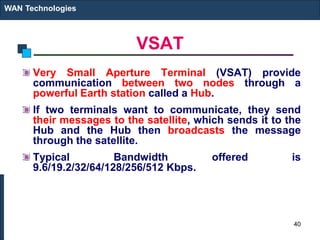VSAT
Very Small Aperture Terminal (VSAT) provide
communication between two nodes through a
powerful Earth station called a Hub.
If two terminals want to communicate, they send
their messages to the satellite, which sends it to the
Hub and the Hub then broadcasts the message
through the satellite.
Typical Bandwidth offered is
9.6/19.2/32/64/128/256/512 Kbps.
WAN Technologies
40
 