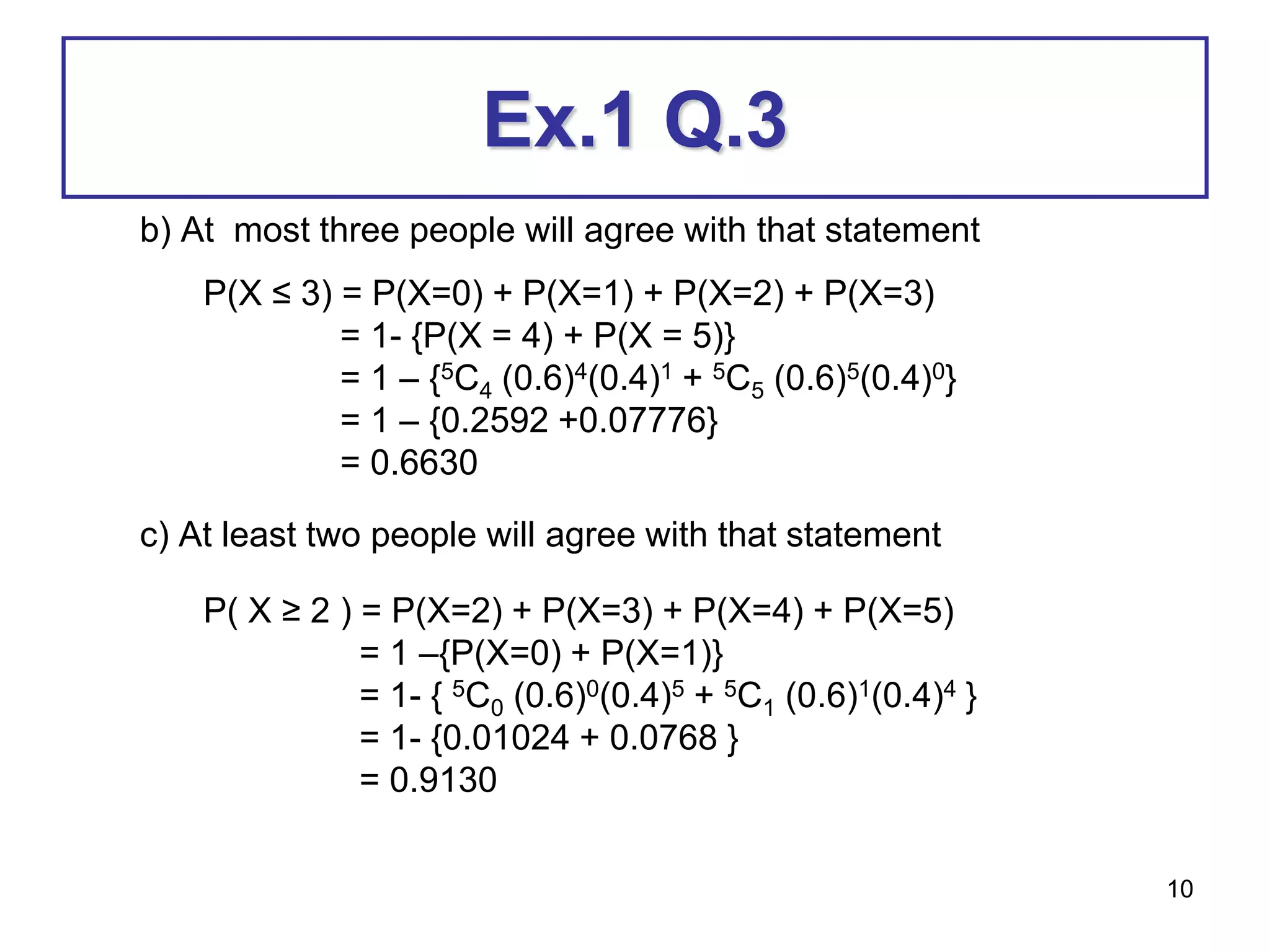 10
Ex.1 Q.3
b) At most three people will agree with that statement
c) At least two people will agree with that statement
P(X ≤ 3) = P(X=0) + P(X=1) + P(X=2) + P(X=3)
= 1- {P(X = 4) + P(X = 5)}
= 1 – {5C4 (0.6)4(0.4)1 + 5C5 (0.6)5(0.4)0}
= 1 – {0.2592 +0.07776}
= 0.6630
P( X ≥ 2 ) = P(X=2) + P(X=3) + P(X=4) + P(X=5)
= 1 –{P(X=0) + P(X=1)}
= 1- { 5C0 (0.6)0(0.4)5 + 5C1 (0.6)1(0.4)4 }
= 1- {0.01024 + 0.0768 }
= 0.9130
 