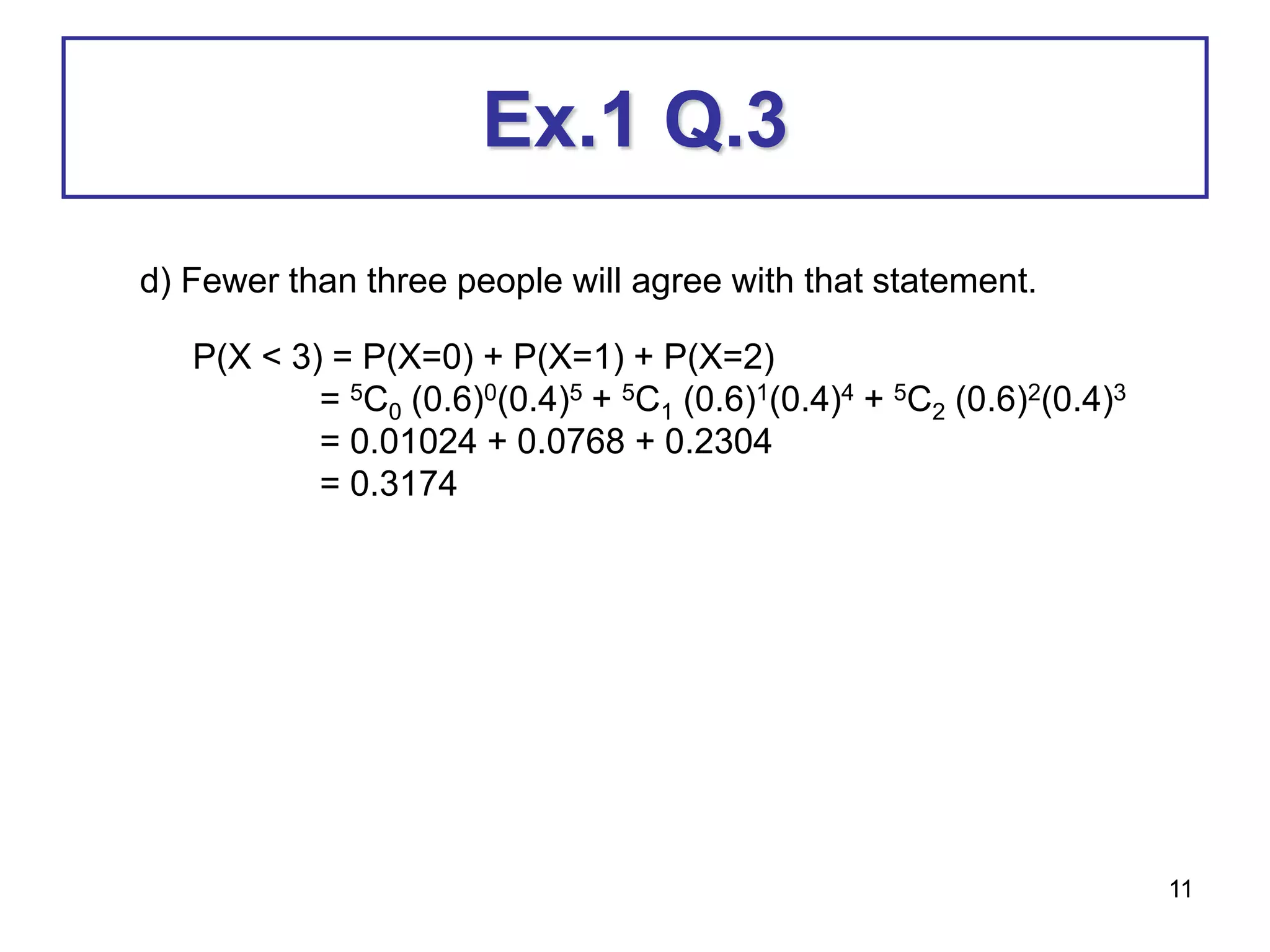 11
Ex.1 Q.3
d) Fewer than three people will agree with that statement.
P(X < 3) = P(X=0) + P(X=1) + P(X=2)
= 5C0 (0.6)0(0.4)5 + 5C1 (0.6)1(0.4)4 + 5C2 (0.6)2(0.4)3
= 0.01024 + 0.0768 + 0.2304
= 0.3174
 
