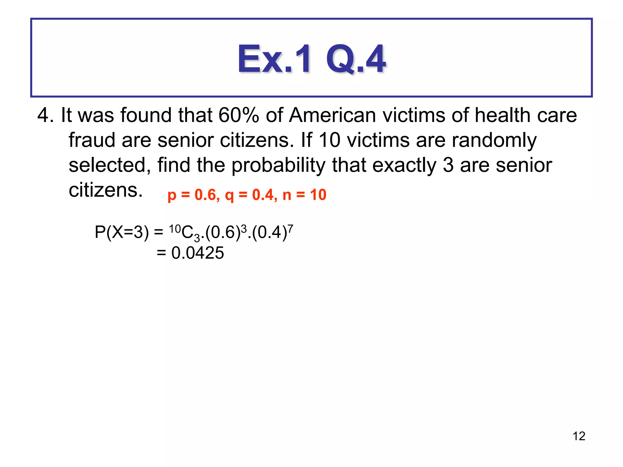 12
Ex.1 Q.4
4. It was found that 60% of American victims of health care
fraud are senior citizens. If 10 victims are randomly
selected, find the probability that exactly 3 are senior
citizens. p = 0.6, q = 0.4, n = 10
P(X=3) = 10C3.(0.6)3.(0.4)7
= 0.0425
 