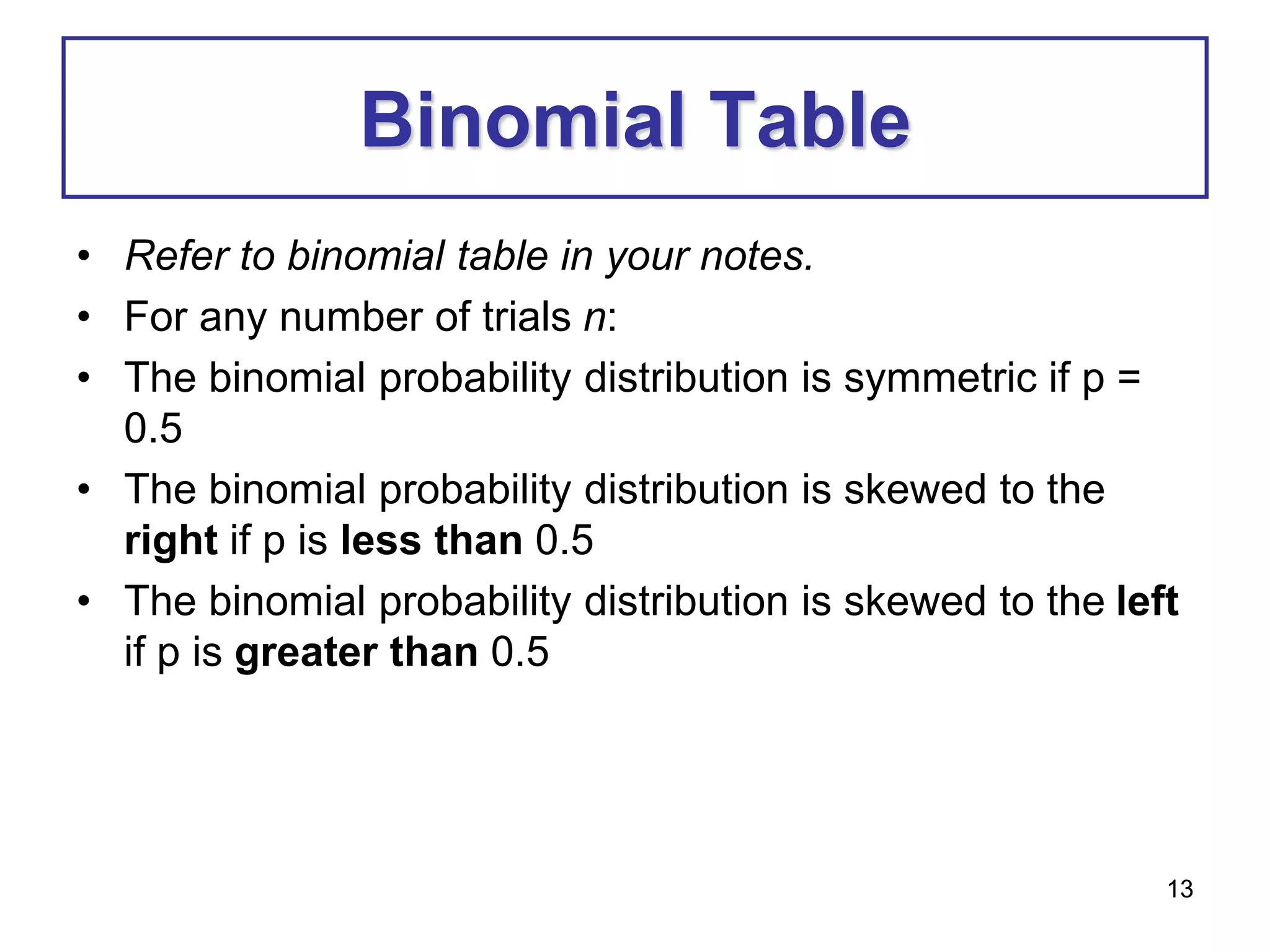 13
Binomial Table
• Refer to binomial table in your notes.
• For any number of trials n:
• The binomial probability distribution is symmetric if p =
0.5
• The binomial probability distribution is skewed to the
right if p is less than 0.5
• The binomial probability distribution is skewed to the left
if p is greater than 0.5
 