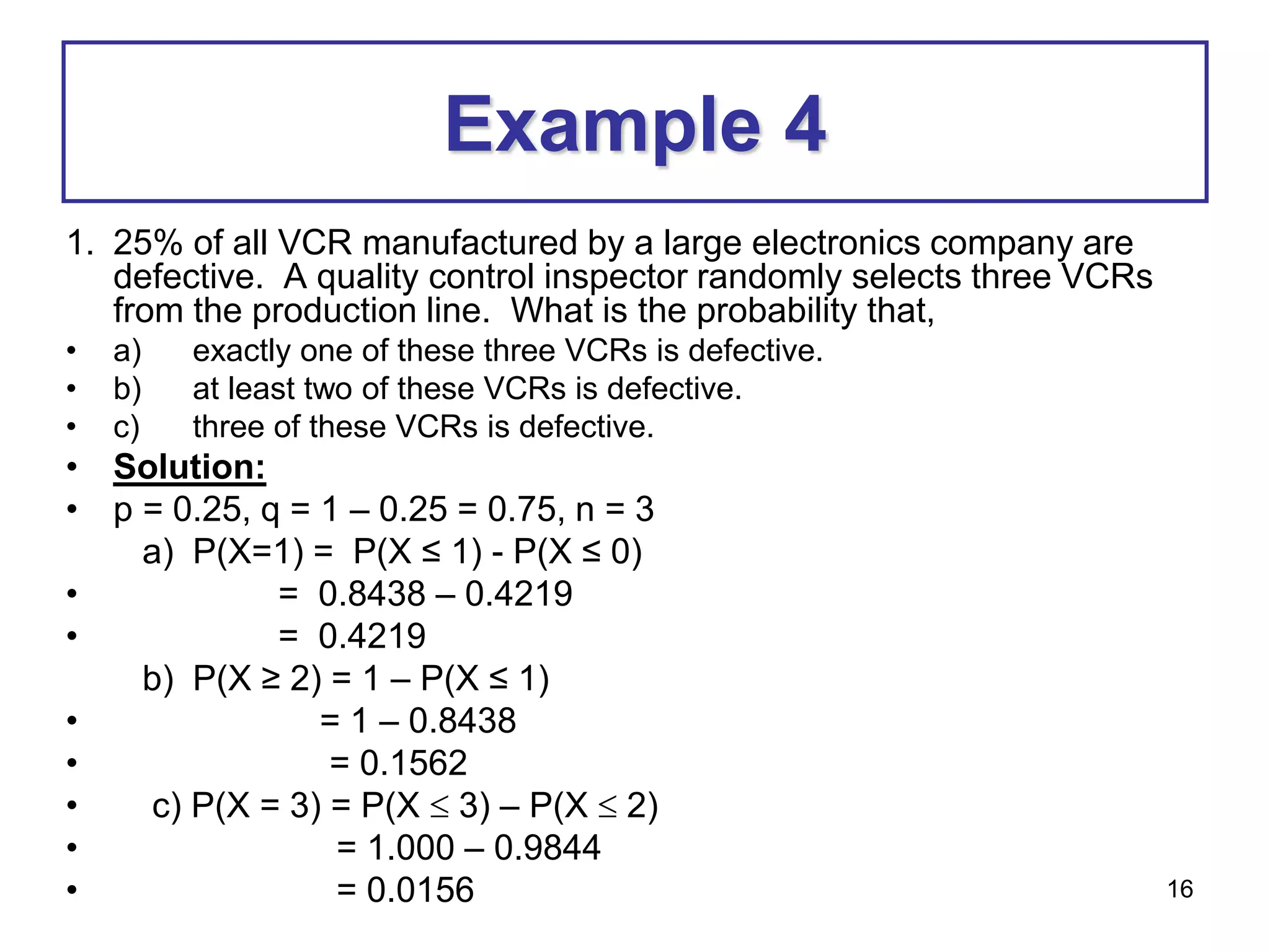 16
Example 4
1. 25% of all VCR manufactured by a large electronics company are
defective. A quality control inspector randomly selects three VCRs
from the production line. What is the probability that,
• a) exactly one of these three VCRs is defective.
• b) at least two of these VCRs is defective.
• c) three of these VCRs is defective.
• Solution:
• p = 0.25, q = 1 – 0.25 = 0.75, n = 3
a) P(X=1) = P(X ≤ 1) - P(X ≤ 0)
• = 0.8438 – 0.4219
• = 0.4219
b) P(X ≥ 2) = 1 – P(X ≤ 1)
• = 1 – 0.8438
• = 0.1562
• c) P(X = 3) = P(X  3) – P(X  2)
• = 1.000 – 0.9844
• = 0.0156
 