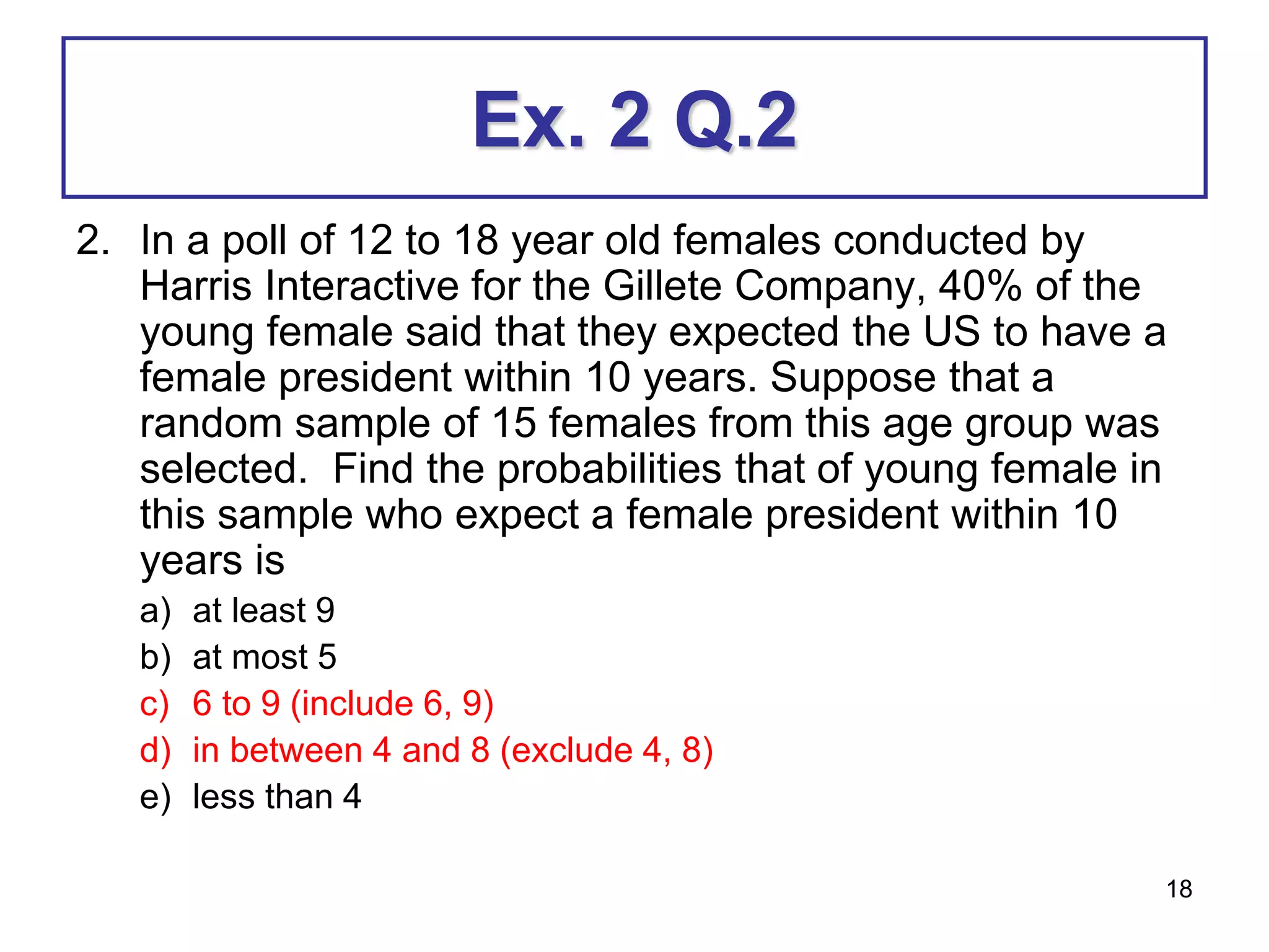 18
Ex. 2 Q.2
2. In a poll of 12 to 18 year old females conducted by
Harris Interactive for the Gillete Company, 40% of the
young female said that they expected the US to have a
female president within 10 years. Suppose that a
random sample of 15 females from this age group was
selected. Find the probabilities that of young female in
this sample who expect a female president within 10
years is
a) at least 9
b) at most 5
c) 6 to 9 (include 6, 9)
d) in between 4 and 8 (exclude 4, 8)
e) less than 4
 