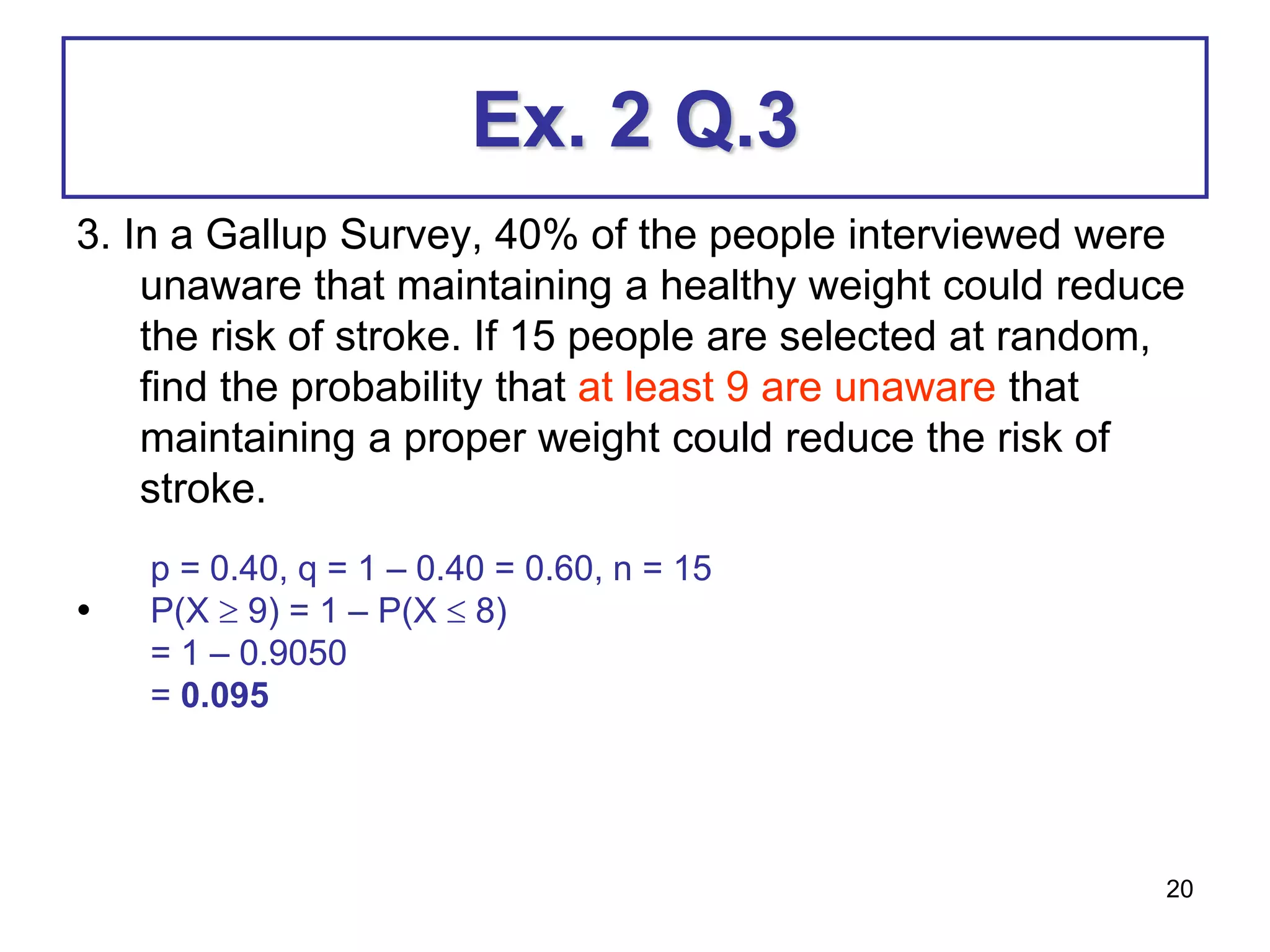 20
Ex. 2 Q.3
3. In a Gallup Survey, 40% of the people interviewed were
unaware that maintaining a healthy weight could reduce
the risk of stroke. If 15 people are selected at random,
find the probability that at least 9 are unaware that
maintaining a proper weight could reduce the risk of
stroke.
•
p = 0.40, q = 1 – 0.40 = 0.60, n = 15
P(X  9) = 1 – P(X  8)
= 1 – 0.9050
= 0.095
 