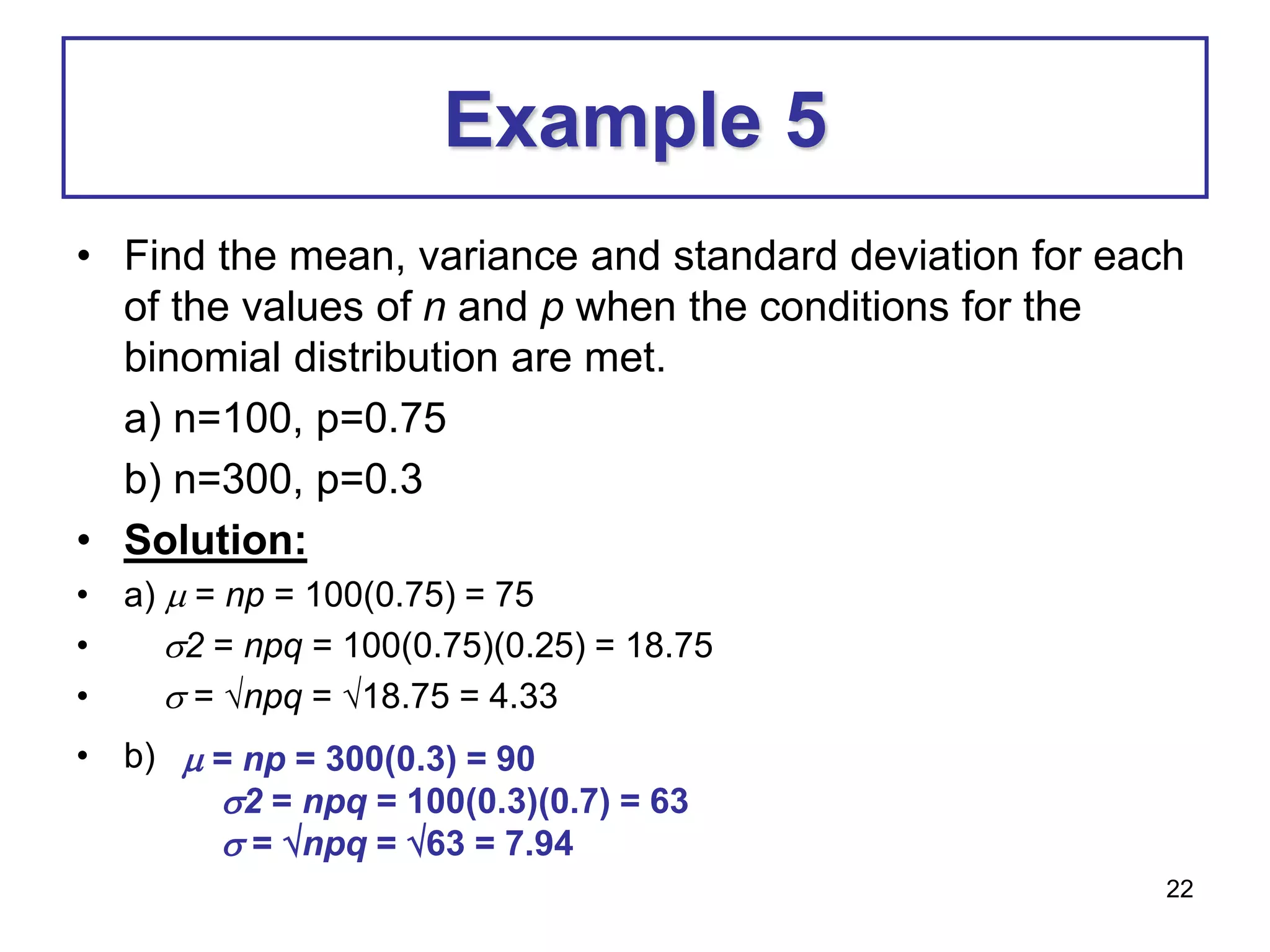 22
Example 5
• Find the mean, variance and standard deviation for each
of the values of n and p when the conditions for the
binomial distribution are met.
a) n=100, p=0.75
b) n=300, p=0.3
• Solution:
• a)  = np = 100(0.75) = 75
• 2 = npq = 100(0.75)(0.25) = 18.75
•  = npq = 18.75 = 4.33
• b)  = np = 300(0.3) = 90
2 = npq = 100(0.3)(0.7) = 63
 = npq = 63 = 7.94
 