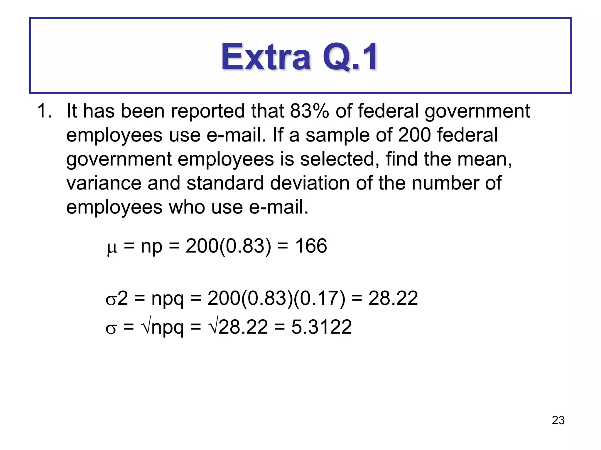 23
Extra Q.1
1. It has been reported that 83% of federal government
employees use e-mail. If a sample of 200 federal
government employees is selected, find the mean,
variance and standard deviation of the number of
employees who use e-mail.
 = np = 200(0.83) = 166
2 = npq = 200(0.83)(0.17) = 28.22
 = npq = 28.22 = 5.3122
 