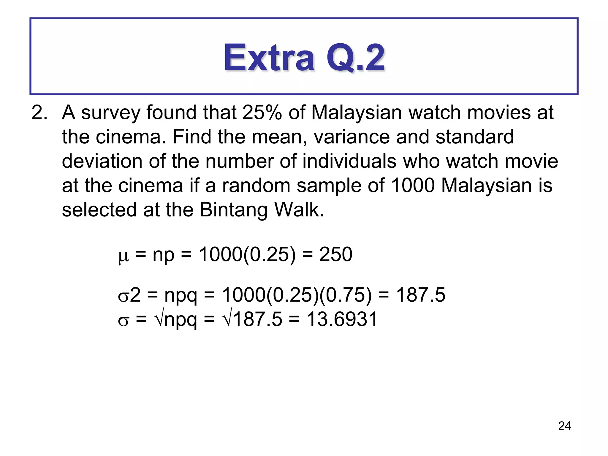 24
Extra Q.2
2. A survey found that 25% of Malaysian watch movies at
the cinema. Find the mean, variance and standard
deviation of the number of individuals who watch movie
at the cinema if a random sample of 1000 Malaysian is
selected at the Bintang Walk.
 = np = 1000(0.25) = 250
2 = npq = 1000(0.25)(0.75) = 187.5
 = npq = 187.5 = 13.6931
 