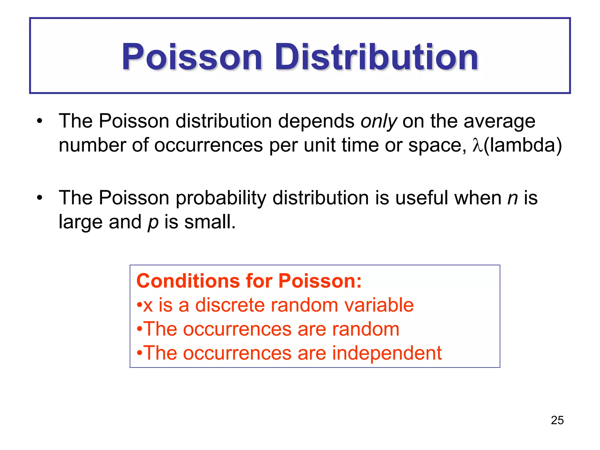 25
Poisson Distribution
• The Poisson distribution depends only on the average
number of occurrences per unit time or space, (lambda)
• The Poisson probability distribution is useful when n is
large and p is small.
Conditions for Poisson:
•x is a discrete random variable
•The occurrences are random
•The occurrences are independent
 