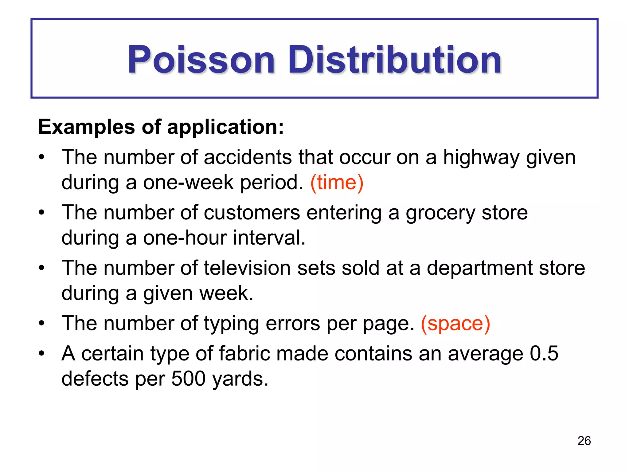 26
Poisson Distribution
Examples of application:
• The number of accidents that occur on a highway given
during a one-week period. (time)
• The number of customers entering a grocery store
during a one-hour interval.
• The number of television sets sold at a department store
during a given week.
• The number of typing errors per page. (space)
• A certain type of fabric made contains an average 0.5
defects per 500 yards.
 
