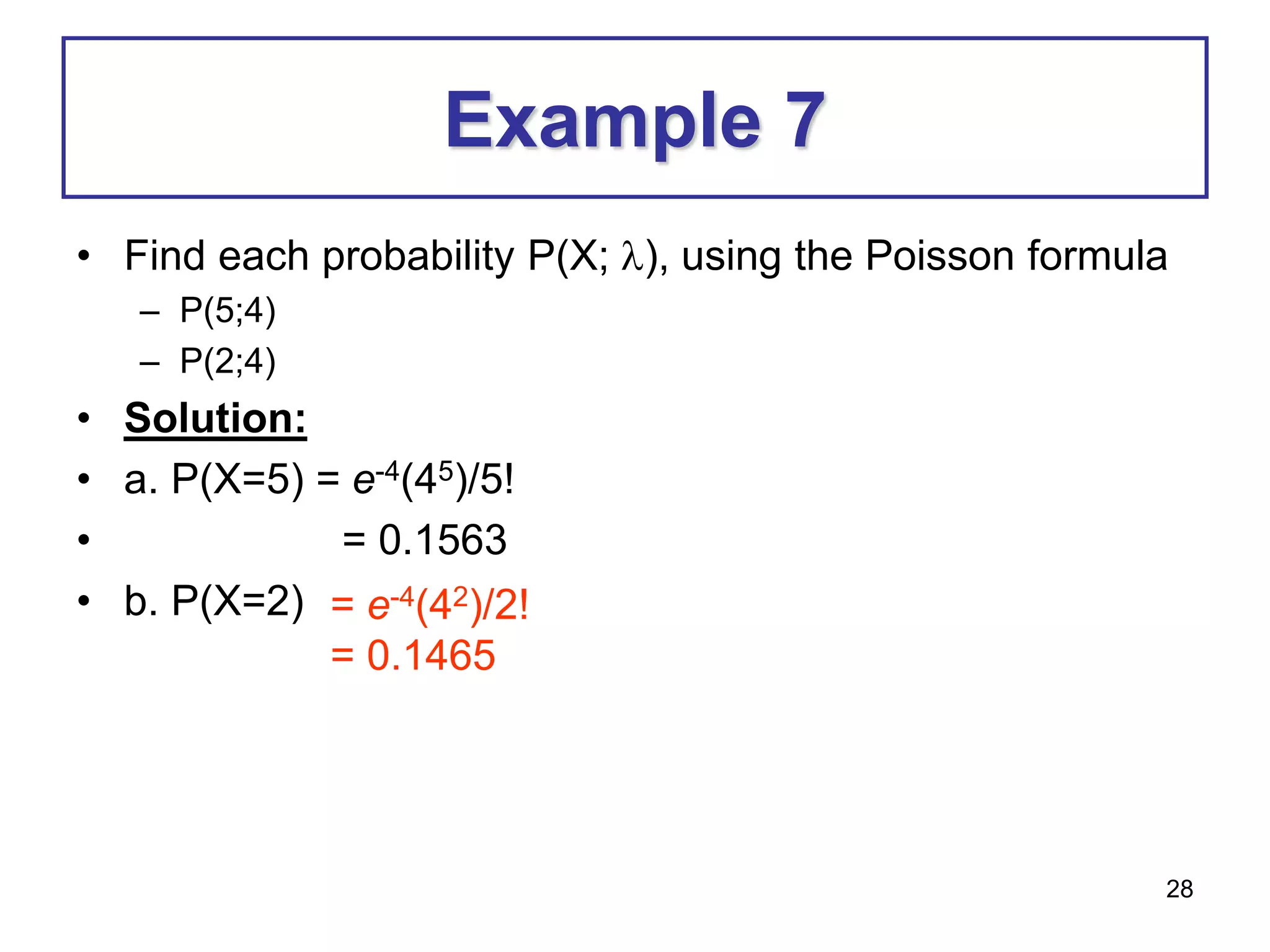 28
Example 7
• Find each probability P(X; ), using the Poisson formula
– P(5;4)
– P(2;4)
• Solution:
• a. P(X=5) = e-4(45)/5!
• = 0.1563
• b. P(X=2) = e-4(42)/2!
= 0.1465
 