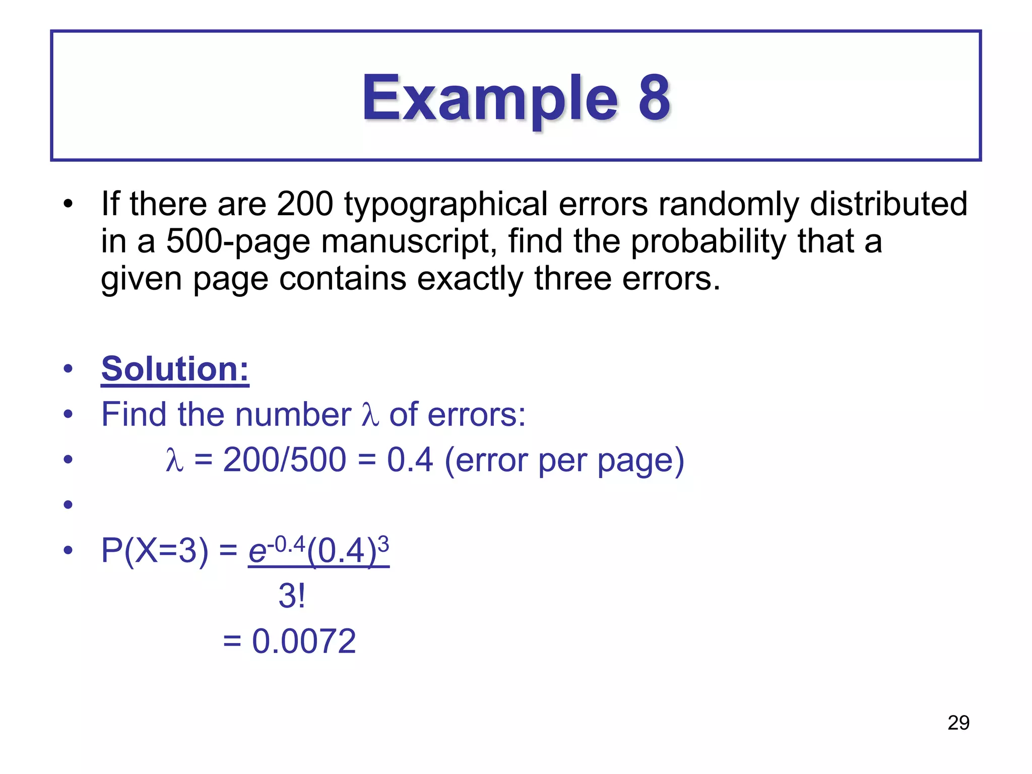29
Example 8
• If there are 200 typographical errors randomly distributed
in a 500-page manuscript, find the probability that a
given page contains exactly three errors.
• Solution:
• Find the number  of errors:
•  = 200/500 = 0.4 (error per page)
•
• P(X=3) = e-0.4(0.4)3
3!
= 0.0072
 