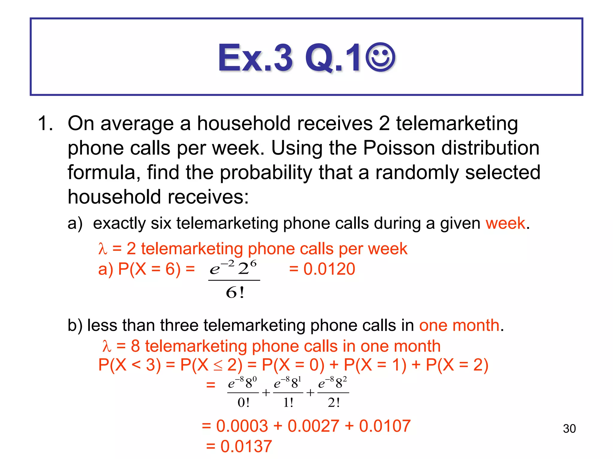 30
Ex.3 Q.1
1. On average a household receives 2 telemarketing
phone calls per week. Using the Poisson distribution
formula, find the probability that a randomly selected
household receives:
a) exactly six telemarketing phone calls during a given week.
b) less than three telemarketing phone calls in one month.
 = 2 telemarketing phone calls per week
a) P(X = 6) = = 0.0120
 = 8 telemarketing phone calls in one month
P(X < 3) = P(X  2) = P(X = 0) + P(X = 1) + P(X = 2)
=
= 0.0003 + 0.0027 + 0.0107
= 0.0137
8 0 8 1 8 2
8 8 8
0! 1! 2!
e e e
  
 
2 6
2
6!
e
 