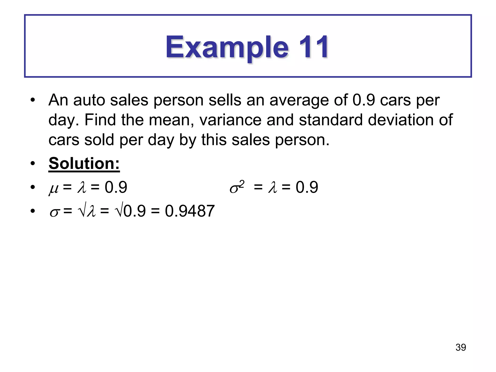 39
Example 11
• An auto sales person sells an average of 0.9 cars per
day. Find the mean, variance and standard deviation of
cars sold per day by this sales person.
• Solution:
•  =  = 0.9 2 =  = 0.9
•  =  = 0.9 = 0.9487
 